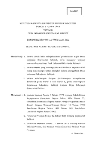 SALINANSASsalinan
KEPUTUSAN SEKRETARIS KABINET REPUBLIK INDONESIA
NOMOR 3 TAHUN 2014
TENTANG
DESK INFORMASI SEKRETARIAT KABINET
DENGAN RAHMAT TUHAN YANG MAHA ESA
SEKRETARIS KABINET REPUBLIK INDONESIA,
Menimbang : a. bahwa untuk lebih mengefektifkan pelaksanaan tugas Desk
Informasi Sekretariat Kabinet, perlu mengatur kembali
susunan keanggotaan Desk Informasi Sekretariat Kabinet;
b. bahwa mereka yang namanya tercantum dalam keputusan ini
cakap dan mampu untuk diangkat dalam keanggotaan Desk
Informasi Sekretariat Kabinet;
c. bahwa sehubungan dengan pertimbangan sebagaimana
dimaksud pada huruf a dan huruf b, perlu menetapkan
Keputusan Sekretaris Kabinet tentang Desk Informasi
Sekretariat Kabinet;
Mengingat : 1. Undang-Undang Nomor 8 Tahun 1974 tentang Pokok-Pokok
Kepegawaian (Lembaran Negara Tahun 1974 Nomor 55,
Tambahan Lembaran Negara Nomor 3041) sebagaimana telah
diubah dengan Undang-Undang Nomor 43 Tahun 1999
(Lembaran Negara Tahun 1999 Nomor 169, Tambahan
Lembaran Negara Nomor 3890);
2. Peraturan Presiden Nomor 82 Tahun 2010 tentang Sekretariat
Kabinet;
3. Peraturan Presiden Nomor 17 Tahun 2012 tentang Utusan
Khusus Presidn, Staf Khusus Presiden dan Staf Khusus Wakil
Presiden;
4. Peraturan...
 