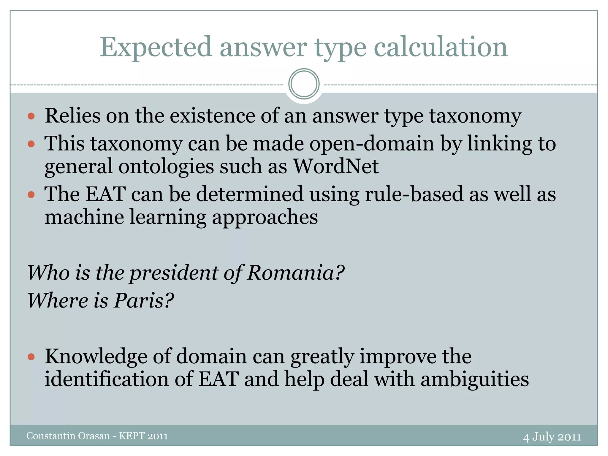 Expected answer type calculation4 July 2011Constantin Orasan - KEPT 2011Relies on the existence of an answer type taxonomyThis taxonomy can be made open-domain by linking to general ontologies such as WordNetThe EAT can be determined using rule-based as well as machine learning approachesWho is the president of Romania?Where is Paris?Knowledge of domain can greatly improve the identification of EAT and help deal with ambiguities