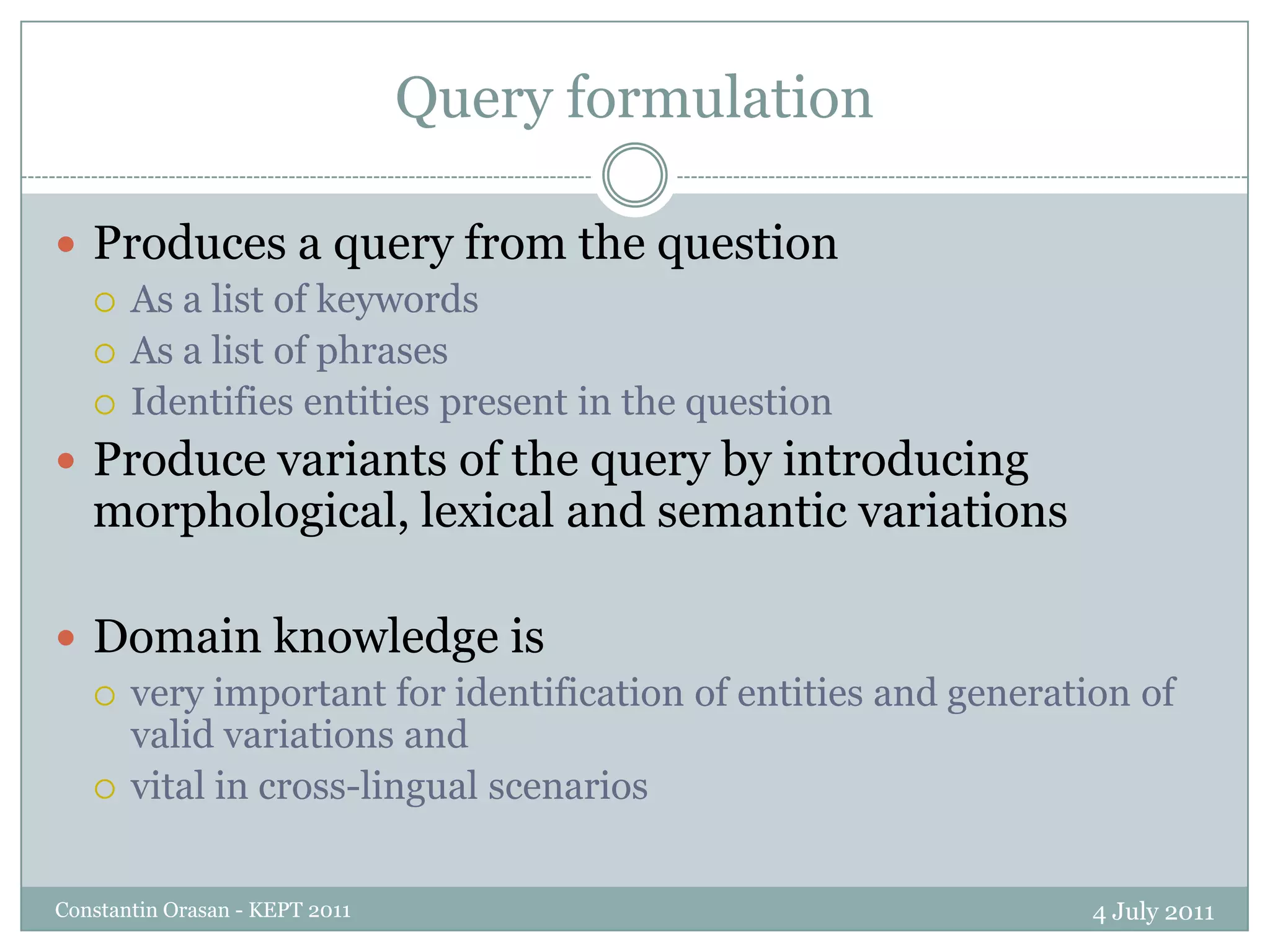 Query formulation4 July 2011Constantin Orasan - KEPT 2011Produces a query from the questionAs a list of keywordsAs a list of phrasesIdentifies entities present in the questionProduce variants of the query by introducing morphological, lexical and semantic variationsDomain knowledge is very important for identification of entities and generation of valid variations andvital in cross-lingual scenarios