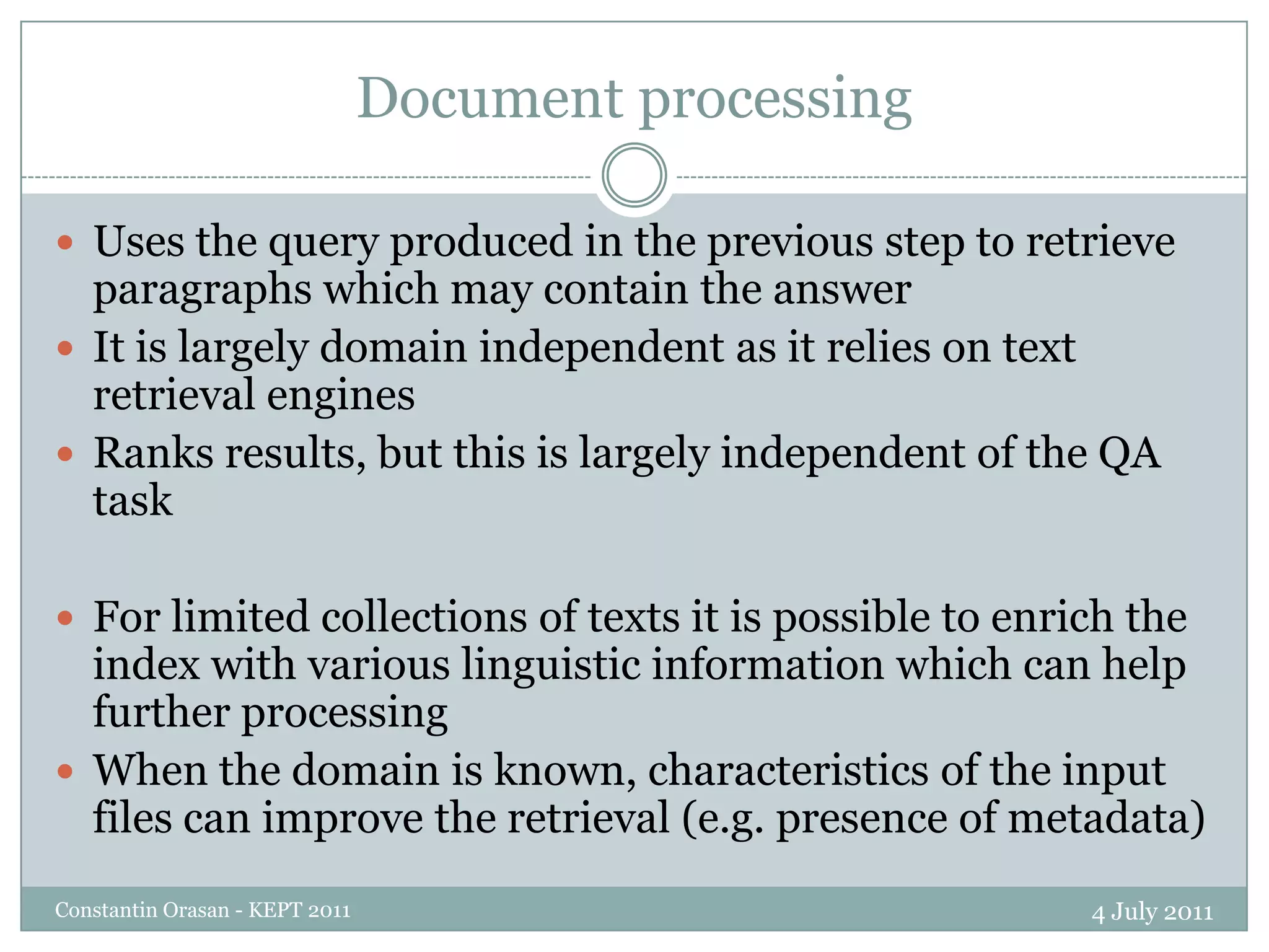 Document processing4 July 2011Constantin Orasan - KEPT 2011Uses the query produced in the previous step to retrieve paragraphs which may contain the answerIt is largely domain independent as it relies on text retrieval enginesRanks results, but this is largely independent of the QA taskFor limited collections of texts it is possible to enrich the index with various linguistic information which can help further processingWhen the domain is known, characteristics of the input files can improve the retrieval (e.g. presence of metadata)