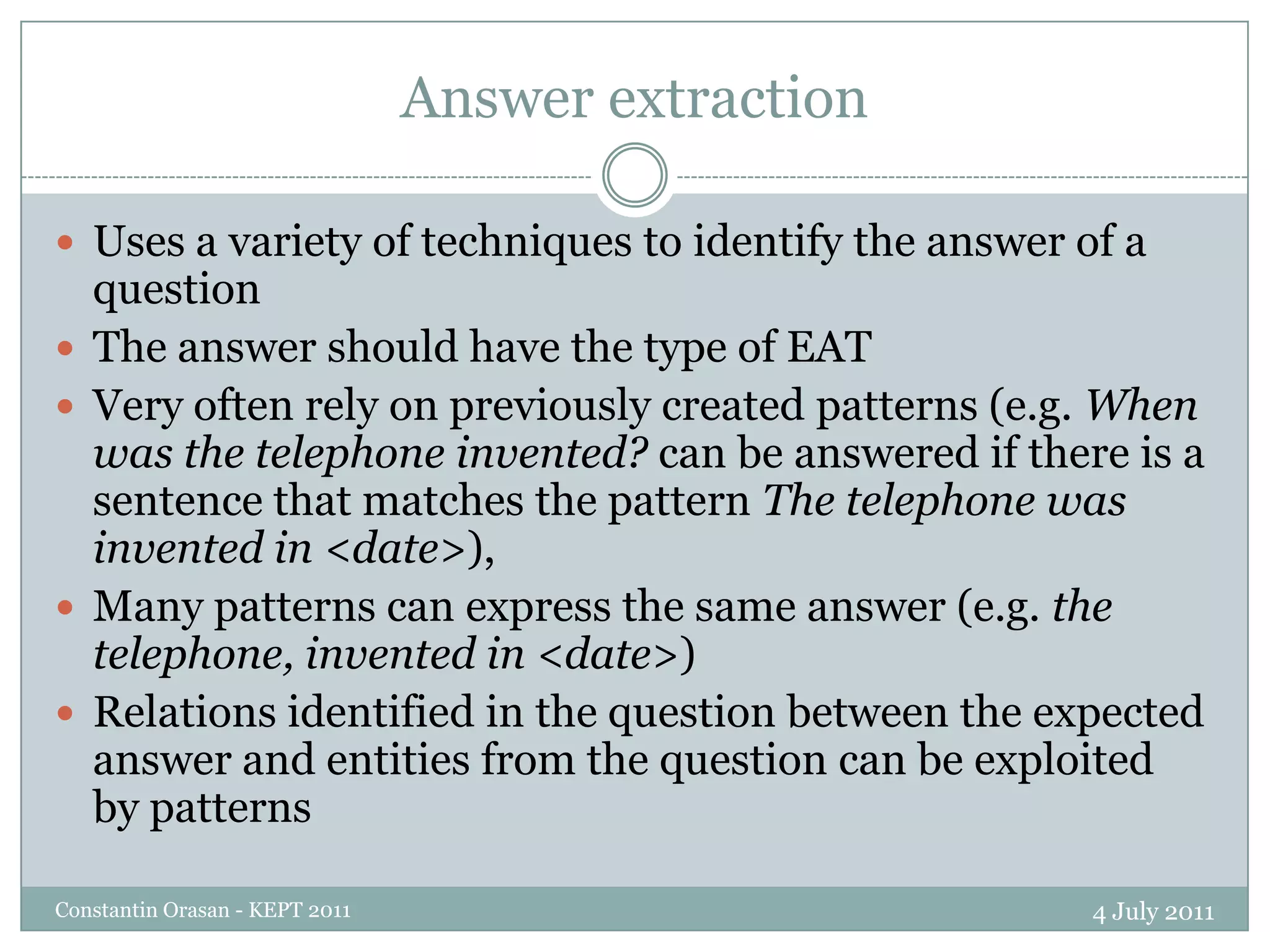 Answer extraction4 July 2011Constantin Orasan - KEPT 2011Uses a variety of techniques to identify the answer of a questionThe answer should have the type of EATVery often rely on previously created patterns (e.g. When was the telephone invented? can be answered if there is a sentence that matches the pattern The telephone was invented in <date>), Many patterns can express the same answer (e.g. the telephone, invented in <date>)Relations identified in the question between the expected answer and entities from the question can be exploited by patterns