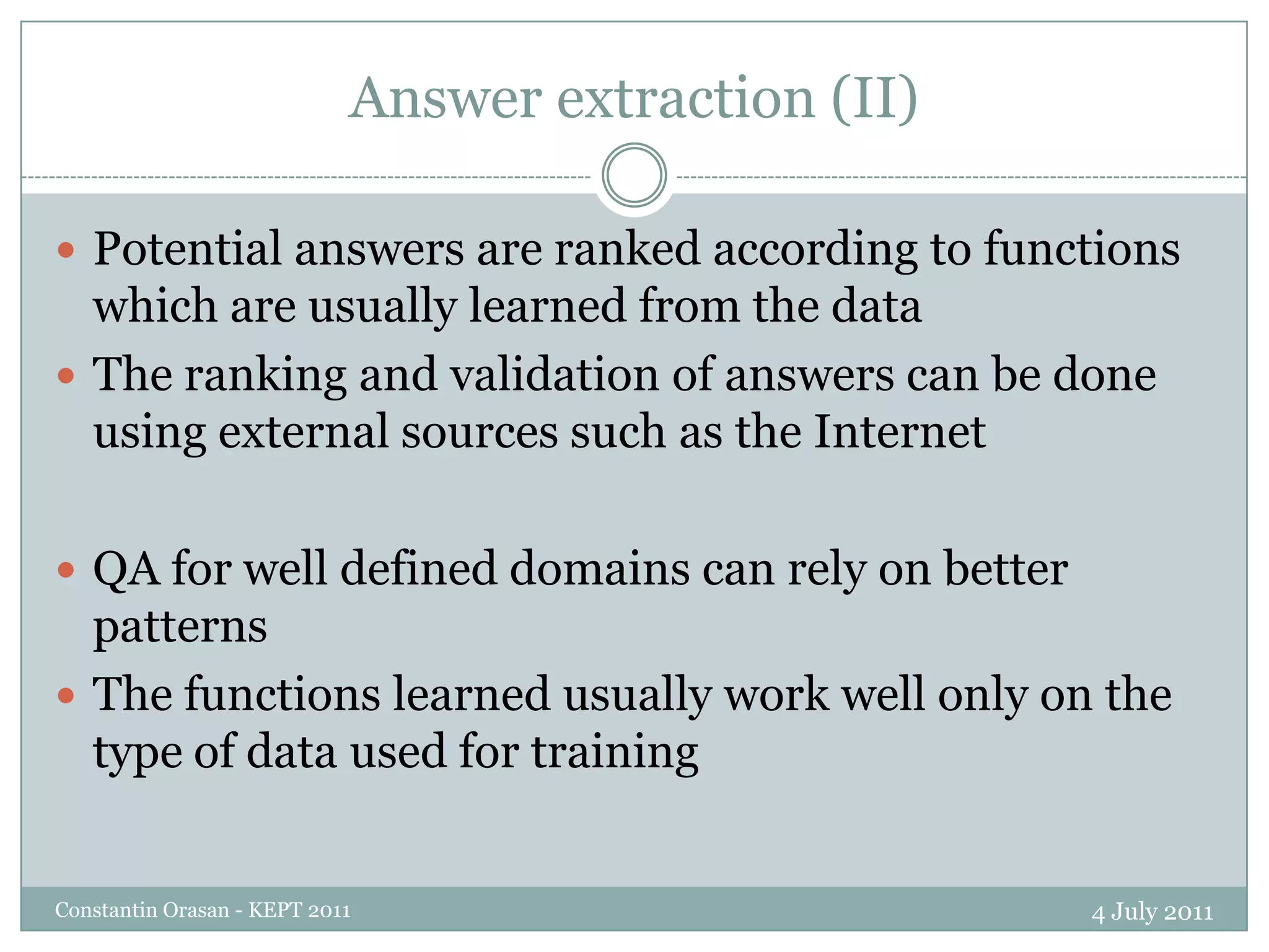 Answer extraction (II)4 July 2011Constantin Orasan - KEPT 2011Potential answers are ranked according to functions which are usually learned from the dataThe ranking and validation of answers can be done using external sources such as the InternetQA for well defined domains can rely on better patternsThe functions learned usually work well only on the type of data used for training