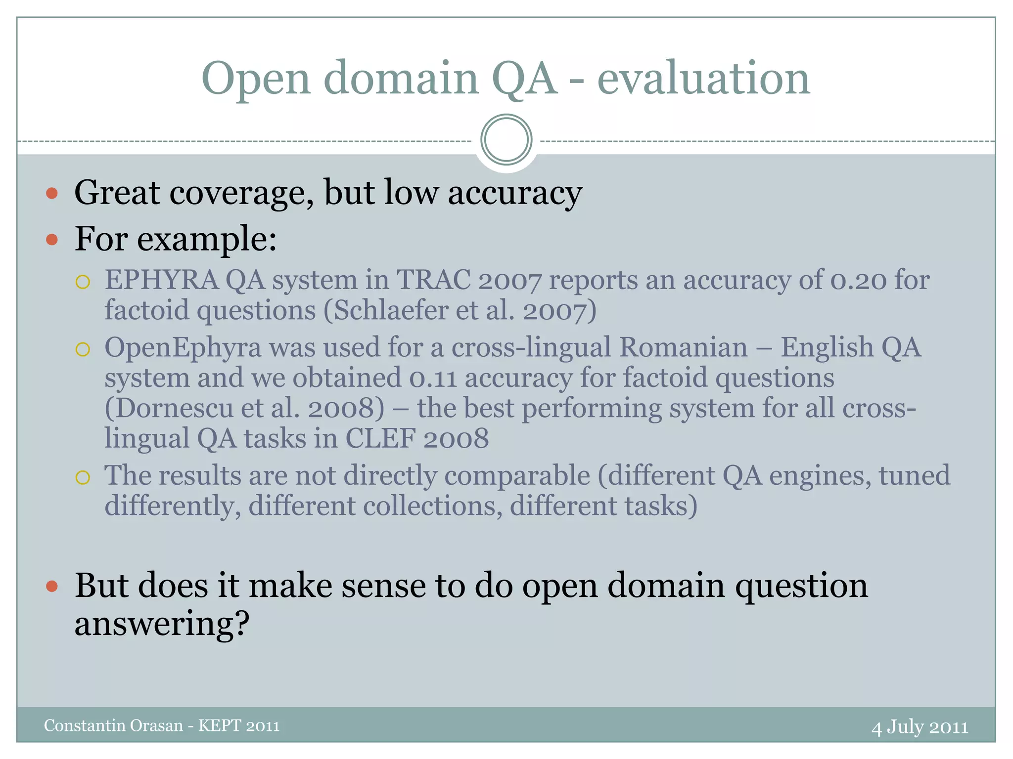 Open domain QA - evaluation4 July 2011Constantin Orasan - KEPT 2011Great coverage, but low accuracyFor example:EPHYRA QA system in TRAC 2007 reports an accuracy of 0.20 for factoid questions (Schlaefer et al. 2007)OpenEphyra was used for a cross-lingual Romanian – English QA system and we obtained 0.11 accuracy for factoid questions (Dornescu et al. 2008) – the best performing system for all cross-lingual QA tasks in CLEF 2008The results are not directly comparable (different QA engines, tuned differently, different collections, different tasks)But does it make sense to do open domain question answering?