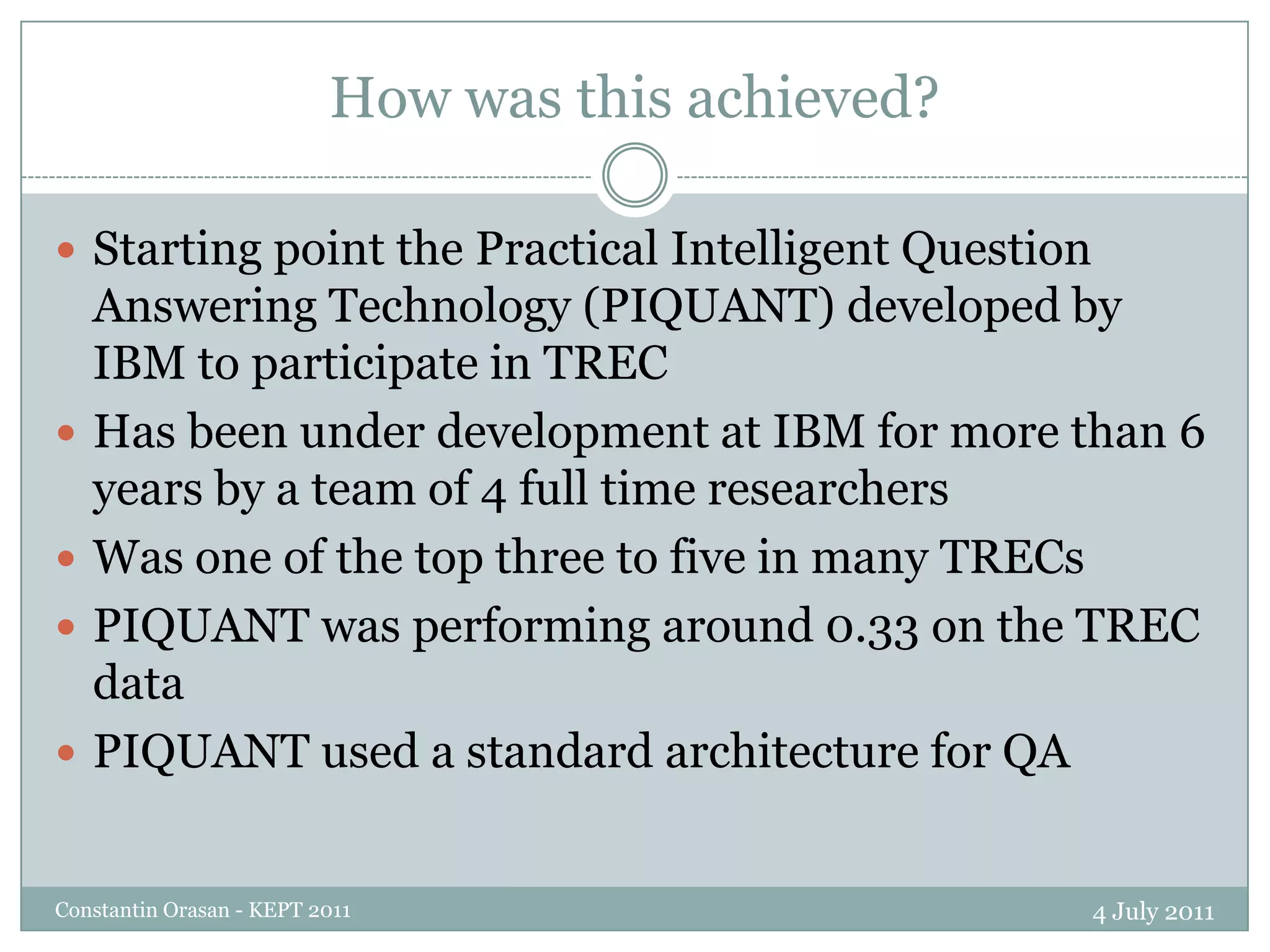 How was this achieved?4 July 2011Constantin Orasan - KEPT 2011Starting point the Practical Intelligent Question Answering Technology (PIQUANT) developed by IBM to participate in TRECHas been under development at IBM for more than 6 years by a team of 4 full time researchersWas one of the top three to five in many TRECsPIQUANT was performing around 0.33 on the TREC dataPIQUANT used a standard architecture for QA