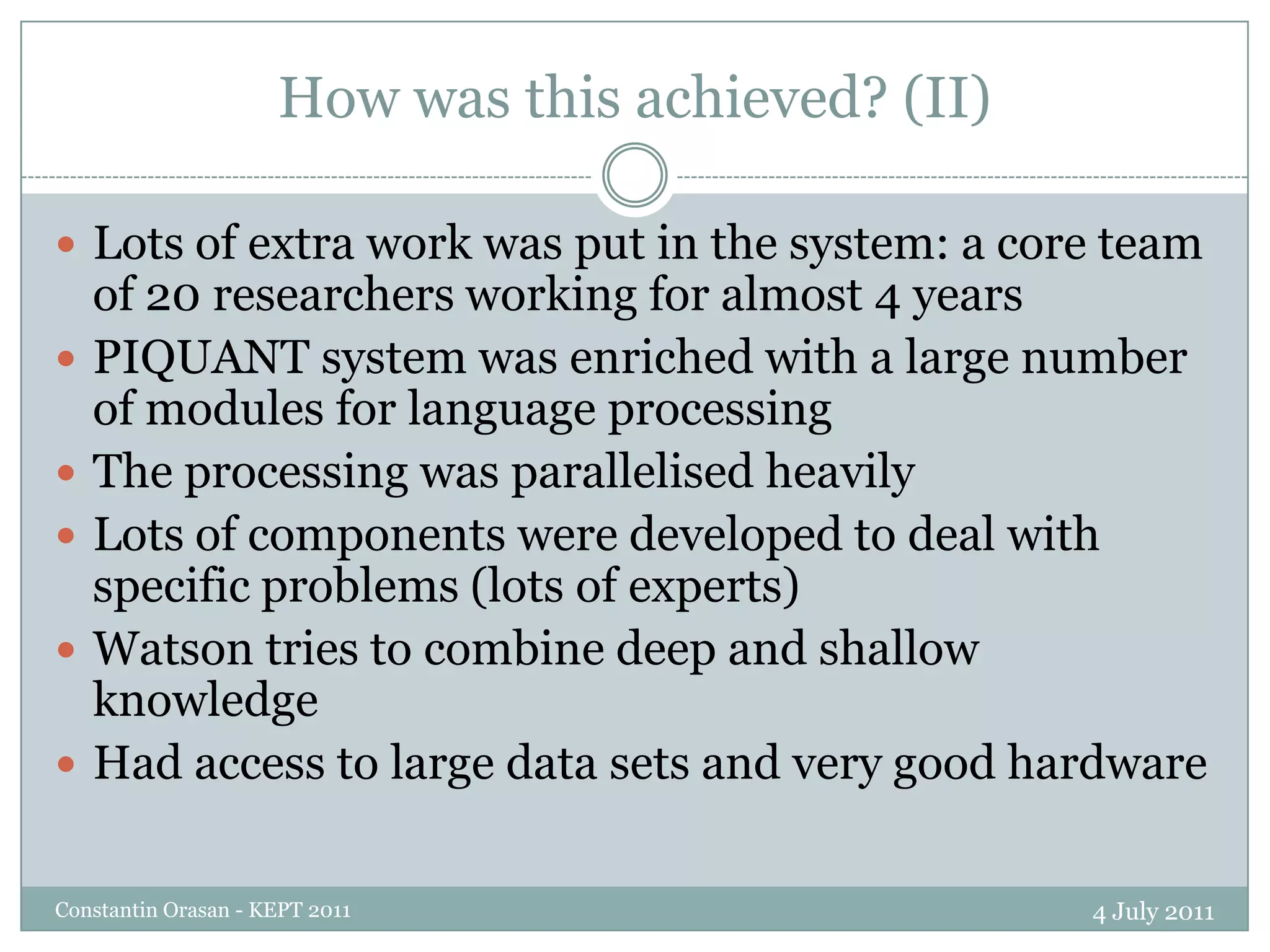 How was this achieved? (II)4 July 2011Constantin Orasan - KEPT 2011Lots of extra work was put in the system: a core team of 20 researchers working for almost 4 yearsPIQUANT system was enriched with a large number of modules for language processingThe processing was parallelised heavilyLots of components were developed to deal with specific problems (lots of experts)Watson tries to combine deep and shallow knowledgeHad access to large data sets and very good hardware 