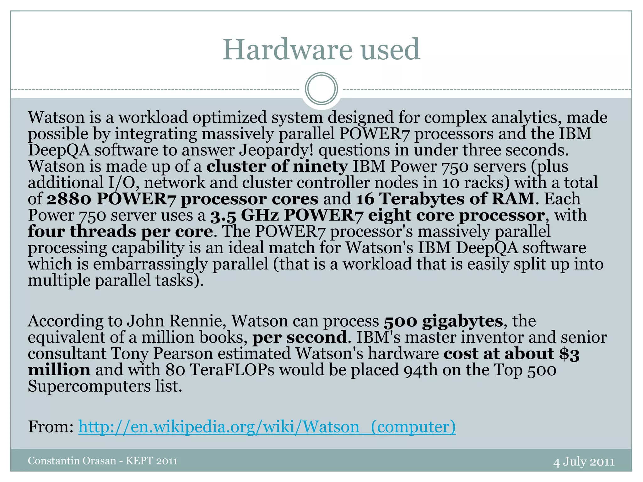Hardware used4 July 2011Constantin Orasan - KEPT 2011Watson is a workload optimized system designed for complex analytics, made possible by integrating massively parallel POWER7 processors and the IBM DeepQA software to answer Jeopardy! questions in under three seconds. Watson is made up of a cluster of ninety IBM Power 750 servers (plus additional I/O, network and cluster controller nodes in 10 racks) with a total of 2880 POWER7 processor cores and 16 Terabytes of RAM. Each Power 750 server uses a 3.5 GHz POWER7 eight core processor, with four threads per core. The POWER7 processor's massively parallel processing capability is an ideal match for Watson's IBM DeepQA software which is embarrassingly parallel (that is a workload that is easily split up into multiple parallel tasks).According to John Rennie, Watson can process 500 gigabytes, the equivalent of a million books, per second. IBM's master inventor and senior consultant Tony Pearson estimated Watson's hardware cost at about $3 million and with 80 TeraFLOPs would be placed 94th on the Top 500 Supercomputers list.From: http://en.wikipedia.org/wiki/Watson_(computer)