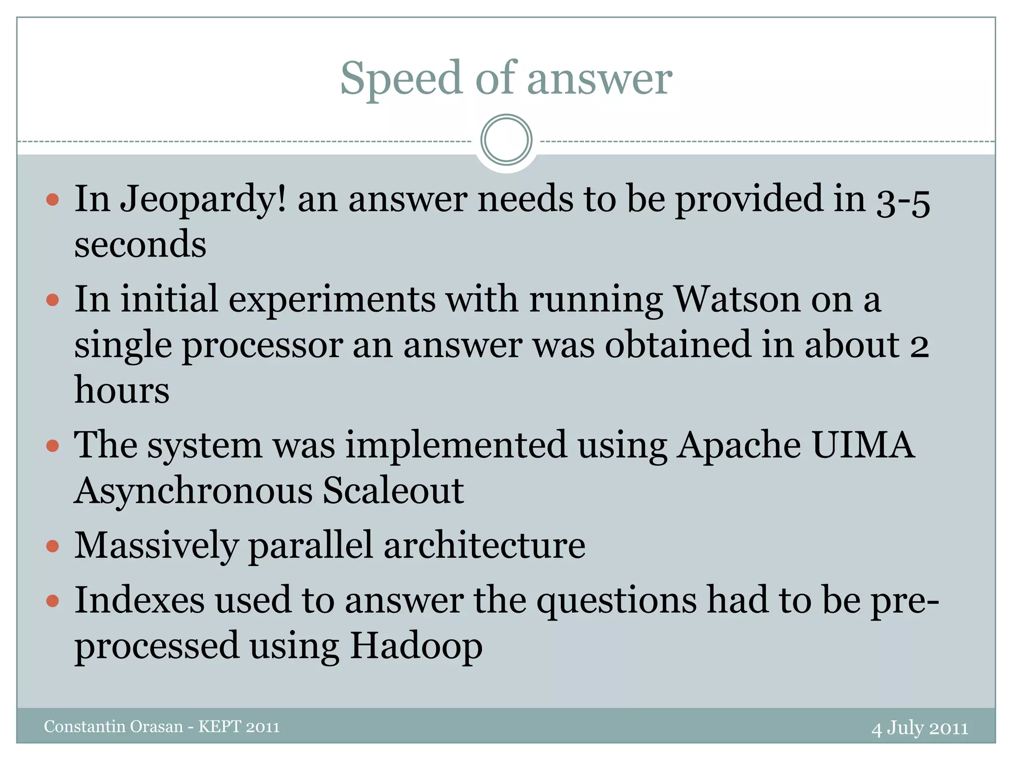 Speed of answer4 July 2011Constantin Orasan - KEPT 2011In Jeopardy! an answer needs to be provided in 3-5 secondsIn initial experiments with running Watson on a single processor an answer was obtained in about 2 hoursThe system was implemented using Apache UIMA Asynchronous ScaleoutMassively parallel architectureIndexes used to answer the questions had to be pre-processed using Hadoop