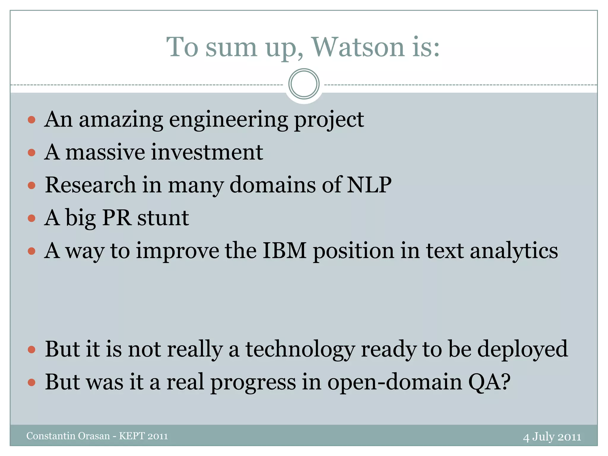 To sum up, Watson is:4 July 2011Constantin Orasan - KEPT 2011An amazing engineering projectA massive investmentResearch in many domains of NLPA big PR stuntA way to improve the IBM position in text analyticsBut it is not really a technology ready to be deployedBut was it a real progress in open-domain QA?