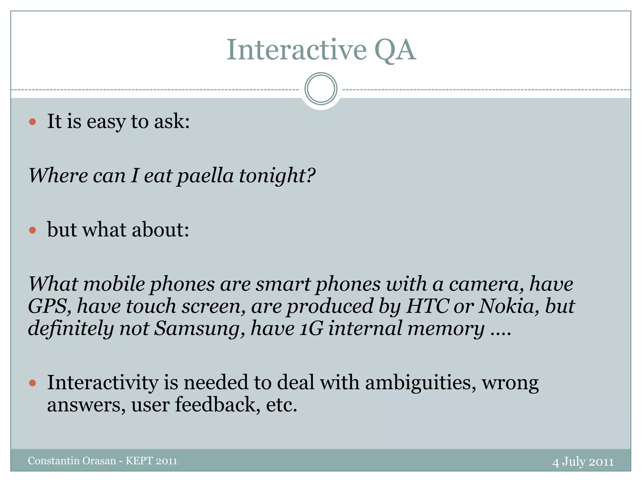 Most of them cannot afford to invest millions of dollars The QALL-ME projectQuestion Answering Learning technologies in a multiLingual and Multimodal Environment (QALL-ME) – FP6 funded project on Multilingual and Multimodal Question AnsweringFBK, Trento, Italy – coordinatorUniversity of Wolverhampton, UKDFKI, GermanyUniversity of Alicante, SpainComdata, ItalyUbiest, ItalyWaycom, Italyhttp://qallme.fbk.euHas established an infrastructure for multilingual and multimodal question answering