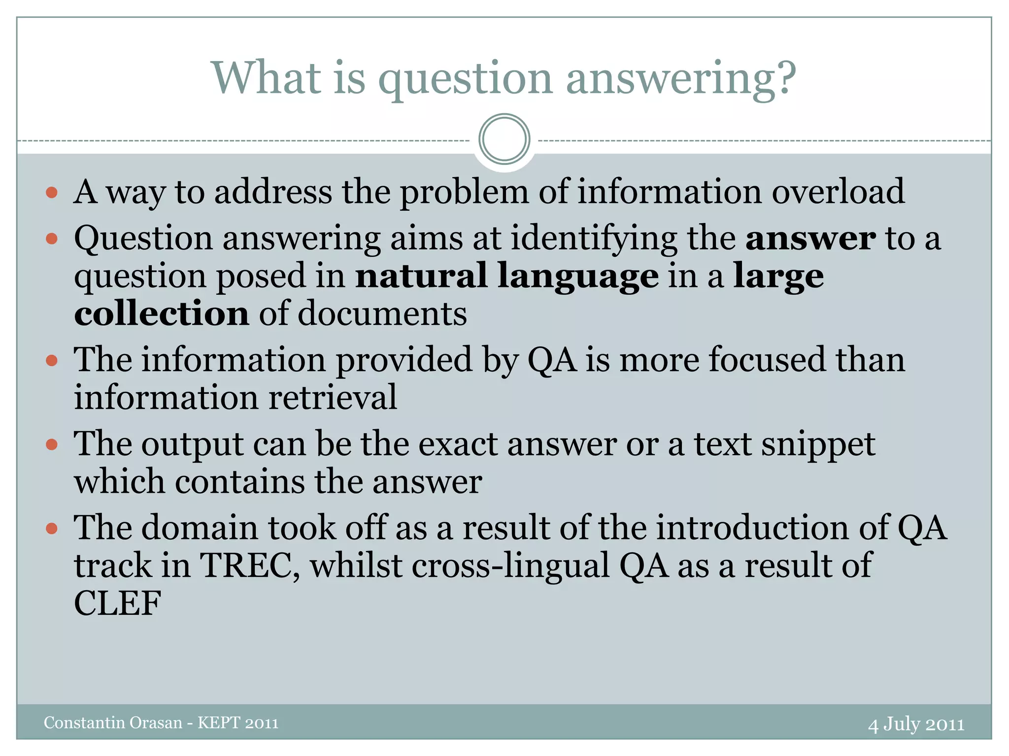 What is question answering?4 July 2011Constantin Orasan - KEPT 2011A way to address the problem of information overloadQuestion answering aims at identifying the answer to a question posed in natural languagein a large collection of documentsThe information provided by QA is more focused than information retrievalThe output can be the exact answer or a text snippet which contains the answerThe domain took off as a result of the introduction of QA track in TREC, whilst cross-lingual QA as a result of CLEF