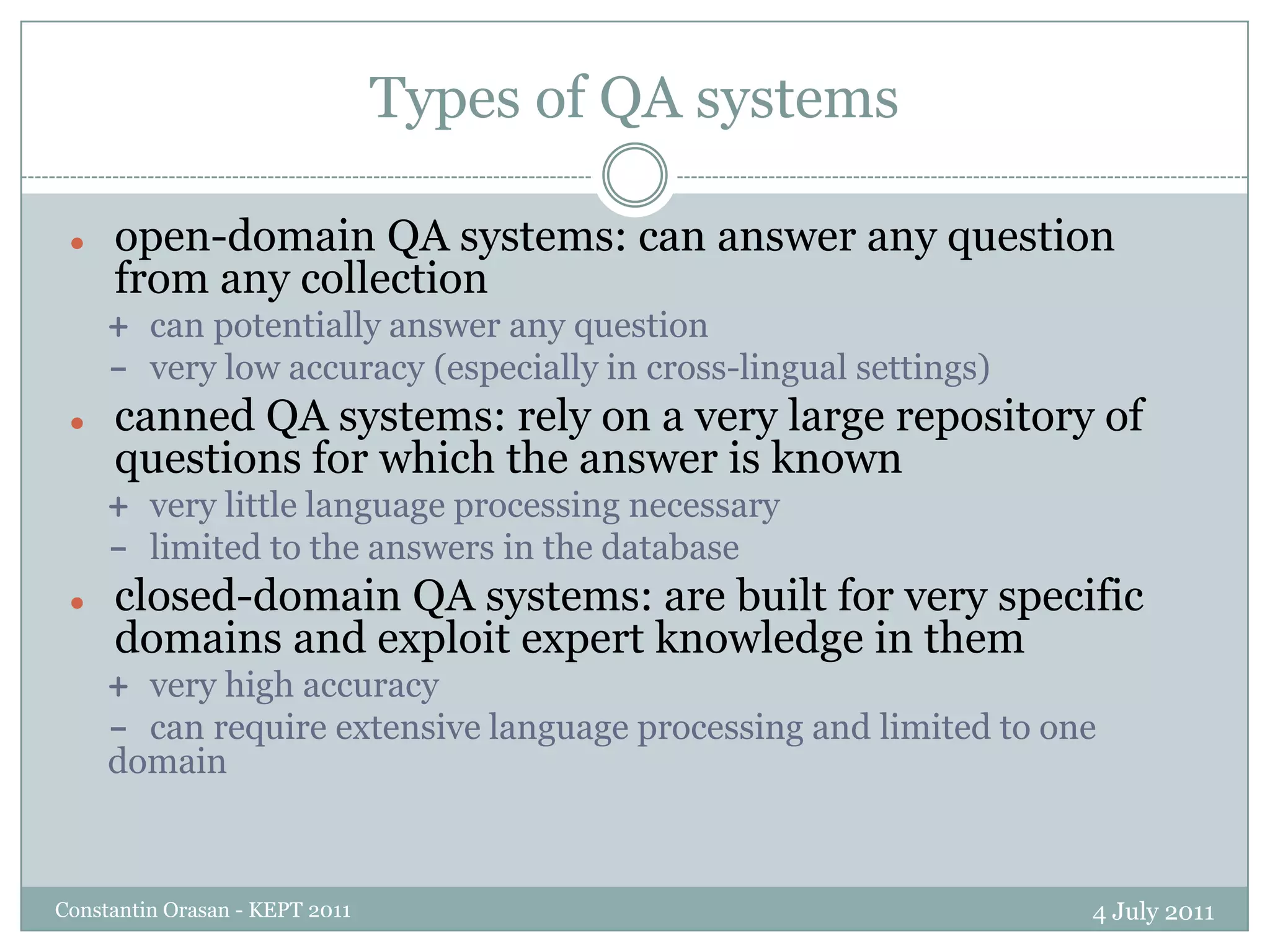 Types of QA systems4 July 2011Constantin Orasan - KEPT 2011open-domain QA systems: can answer any question from any collection+ can potentially answer any question- very low accuracy (especially in cross-lingual settings)canned QA systems: rely on a very large repository of questions for which the answer is known+ very little language processing necessary- limited to the answers in the databaseclosed-domain QA systems: are built for very specific domains and exploit expert knowledge in them+ very high accuracy- can require extensive language processing and limited to one domain