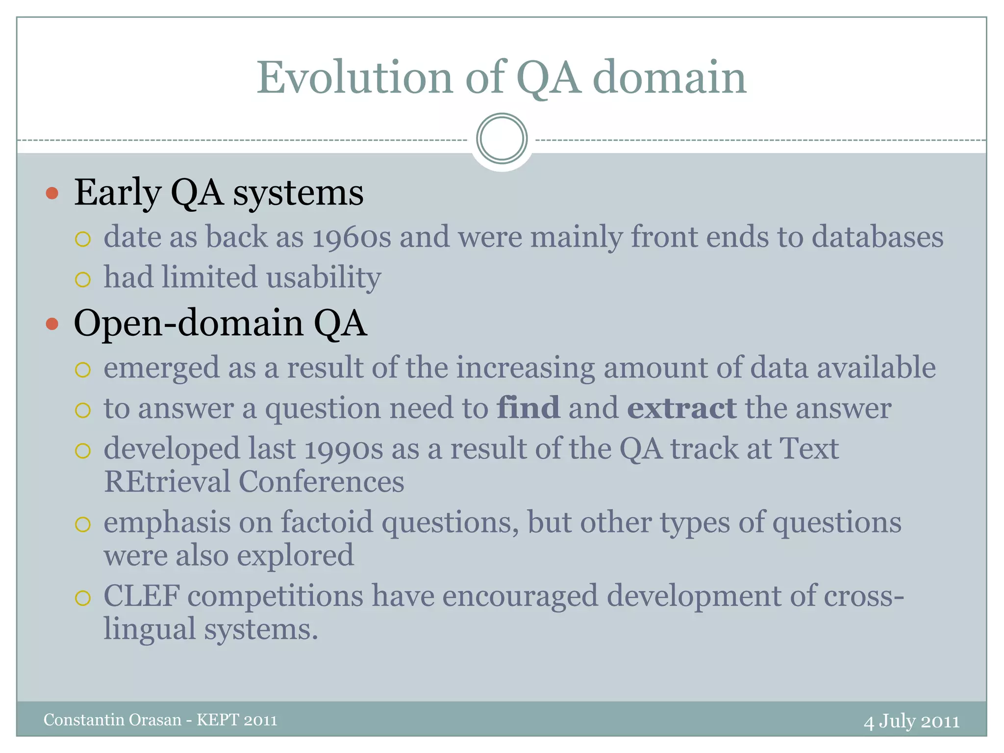 Evolution of QA domain4 July 2011Constantin Orasan - KEPT 2011Early QA systems date as back as 1960s and were mainly front ends to databaseshad limited usability Open-domain QA emerged as a result of the increasing amount of data availableto answer a question need to find and extract the answerdeveloped last 1990s as a result of the QA track at Text REtrieval Conferencesemphasis on factoid questions, but other types of questions were also exploredCLEF competitions have encouraged development of cross-lingual systems.