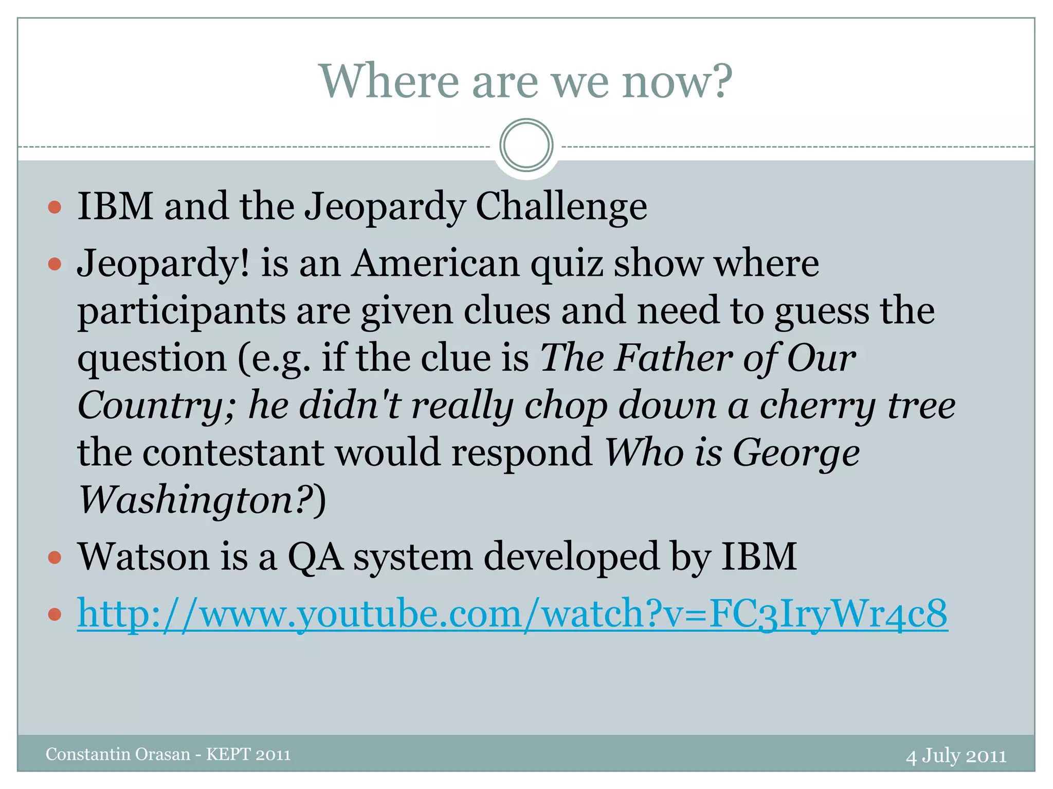 Where are we now?4 July 2011Constantin Orasan - KEPT 2011IBM and the Jeopardy ChallengeJeopardy! is an American quiz show where participants are given clues and need to guess the question (e.g. if the clue is The Father of Our Country; he didn't really chop down a cherry tree the contestant would respond Who is George Washington?)Watson is a QA system developed by IBMhttp://www.youtube.com/watch?v=FC3IryWr4c8