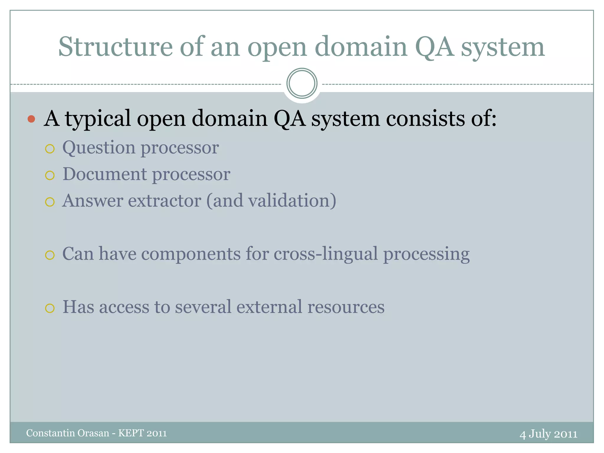 Structure of an open domain QA system4 July 2011Constantin Orasan - KEPT 2011A typical open domain QA system consists of:Question processorDocument processorAnswer extractor (and validation)Can have components for cross-lingual processingHas access to several external resources