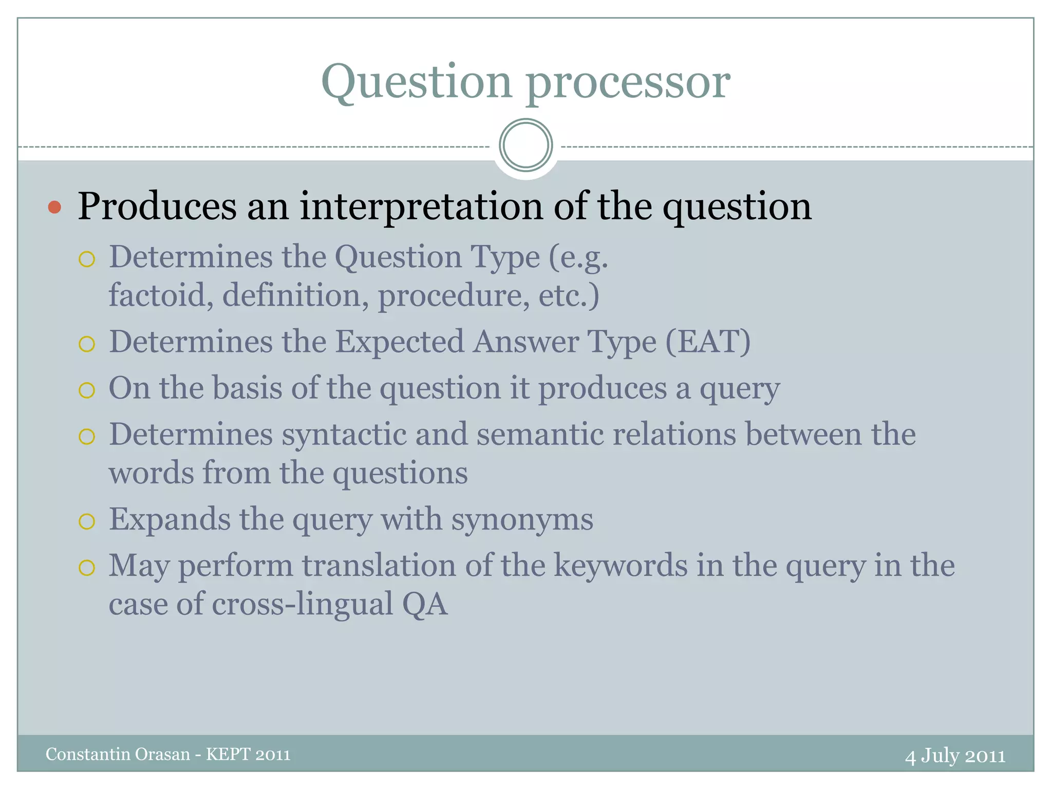 Question processor4 July 2011Constantin Orasan - KEPT 2011Produces an interpretation of the questionDetermines the Question Type (e.g. factoid, definition, procedure, etc.)Determines the Expected Answer Type (EAT)On the basis of the question it produces a queryDetermines syntactic and semantic relations between the words from the questionsExpands the query with synonymsMay perform translation of the keywords in the query in the case of cross-lingual QA