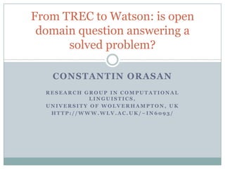ConstantinOrasan Research Group in Computational Linguistics, University of Wolverhampton, UK http://www.wlv.ac.uk/~in6093/ From TREC to Watson: is open domain question answering a solved problem? 