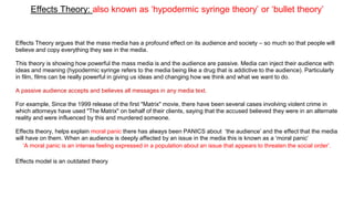 Effects Theory: also known as ‘hypodermic syringe theory’ or ‘bullet theory’
Effects Theory argues that the mass media has a profound effect on its audience and society – so much so that people will
believe and copy everything they see in the media.
This theory is showing how powerful the mass media is and the audience are passive. Media can inject their audience with
ideas and meaning (hypodermic syringe refers to the media being like a drug that is addictive to the audience). Particularly
in film, films can be really powerful in giving us ideas and changing how we think and what we want to do.
A passive audience accepts and believes all messages in any media text.
For example, Since the 1999 release of the first "Matrix" movie, there have been several cases involving violent crime in
which attorneys have used "The Matrix" on behalf of their clients, saying that the accused believed they were in an alternate
reality and were influenced by this and murdered someone.
Effects theory, helps explain moral panic there has always been PANICS about ‘the audience’ and the effect that the media
will have on them. When an audience is deeply affected by an issue in the media this is known as a ‘moral panic’
‘A moral panic is an intense feeling expressed in a population about an issue that appears to threaten the social order’.
Effects model is an outdated theory
 