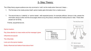 2- Step Theory:
The 2-Step theory argues audience are only convinced or ‘sold’ via the media when there are 2 steps –
1. The first step is the media product itself, opinion leader gets information from a media source
1. The second step is a ‘celebrity’ or ‘opinion leader’, well respected person, for example politician, famous tv star, passes the
information along to other and this encourages others to buy the product, endorses the media product or idea. These other
people can be family,
Friends, acquaintances etc.
Opinion leaders:
Pay close attention to mass media and the massage it gives
Influential and popular
The influentials:
Look up to the opinion leaders
Easily influenced and believe those above them
Examples:
- Elections
- Advertising
- Mean Girls
- Child's Play
 