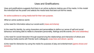 Uses and Gratifications:
Uses and gratifications suggests that there is an active audience making use of the media. In this model
the individual has the power and selects the media texts that best suit her/his needs.
An active audience is using media text for their own purpose.
What an active audience wants:
a) the need for information about our social world (news and drama)
b) the need for identity, by using characters and personalities to define our sense of self and social
behaviour and being able to relate to characters personality, feelings and life events (film and celebrities)
c) the need for social interaction through experiencing the relationships and interaction of others and
discussing media events with friends/ work colleagues (soap lives and sitcom, sports)
d) the need for distraction by using the media for purposes of play and entertainment (game shows and
quizzes)
 