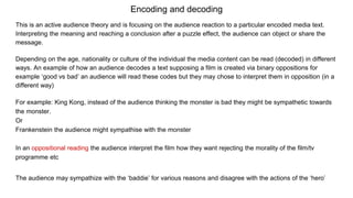 Encoding and decoding
This is an active audience theory and is focusing on the audience reaction to a particular encoded media text.
Interpreting the meaning and reaching a conclusion after a puzzle effect, the audience can object or share the
message.
Depending on the age, nationality or culture of the individual the media content can be read (decoded) in different
ways. An example of how an audience decodes a text supposing a film is created via binary oppositions for
example ‘good vs bad’ an audience will read these codes but they may chose to interpret them in opposition (in a
different way)
For example: King Kong, instead of the audience thinking the monster is bad they might be sympathetic towards
the monster.
Or
Frankenstein the audience might sympathise with the monster
In an oppositional reading the audience interpret the film how they want rejecting the morality of the film/tv
programme etc
The audience may sympathize with the ‘baddie’ for various reasons and disagree with the actions of the ‘hero’
 