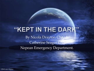 “KEPT IN THE DARK” By Nicola Drayton CNC &  Catherine Seager CNS  Nepean Emergency Department. 
