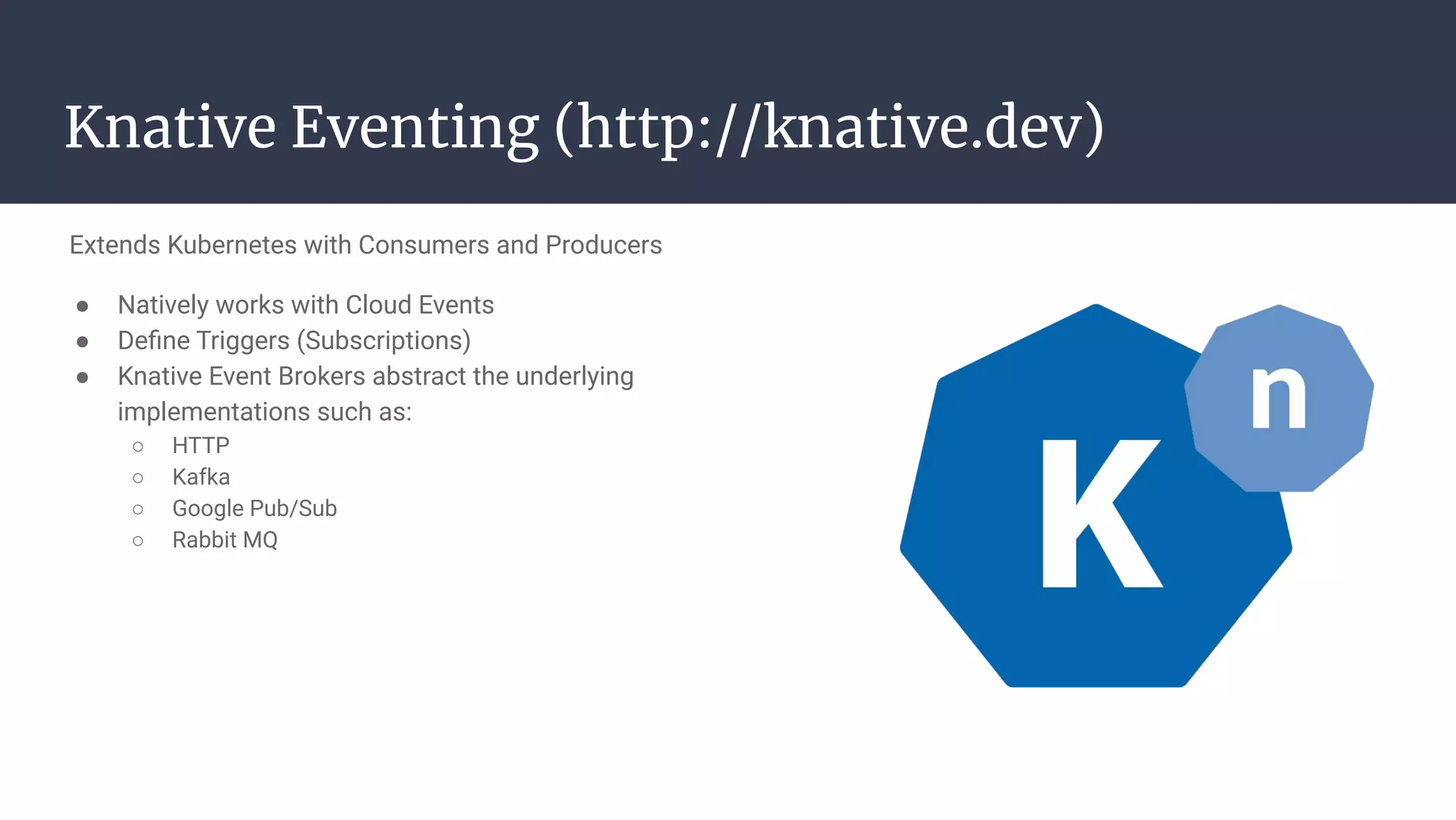 Extends Kubernetes with Consumers and Producers
● Natively works with Cloud Events
● Deﬁne Triggers (Subscriptions)
● Knative Event Brokers abstract the underlying
implementations such as:
○ HTTP
○ Kafka
○ Google Pub/Sub
○ Rabbit MQ
Knative Eventing (http://knative.dev)
 