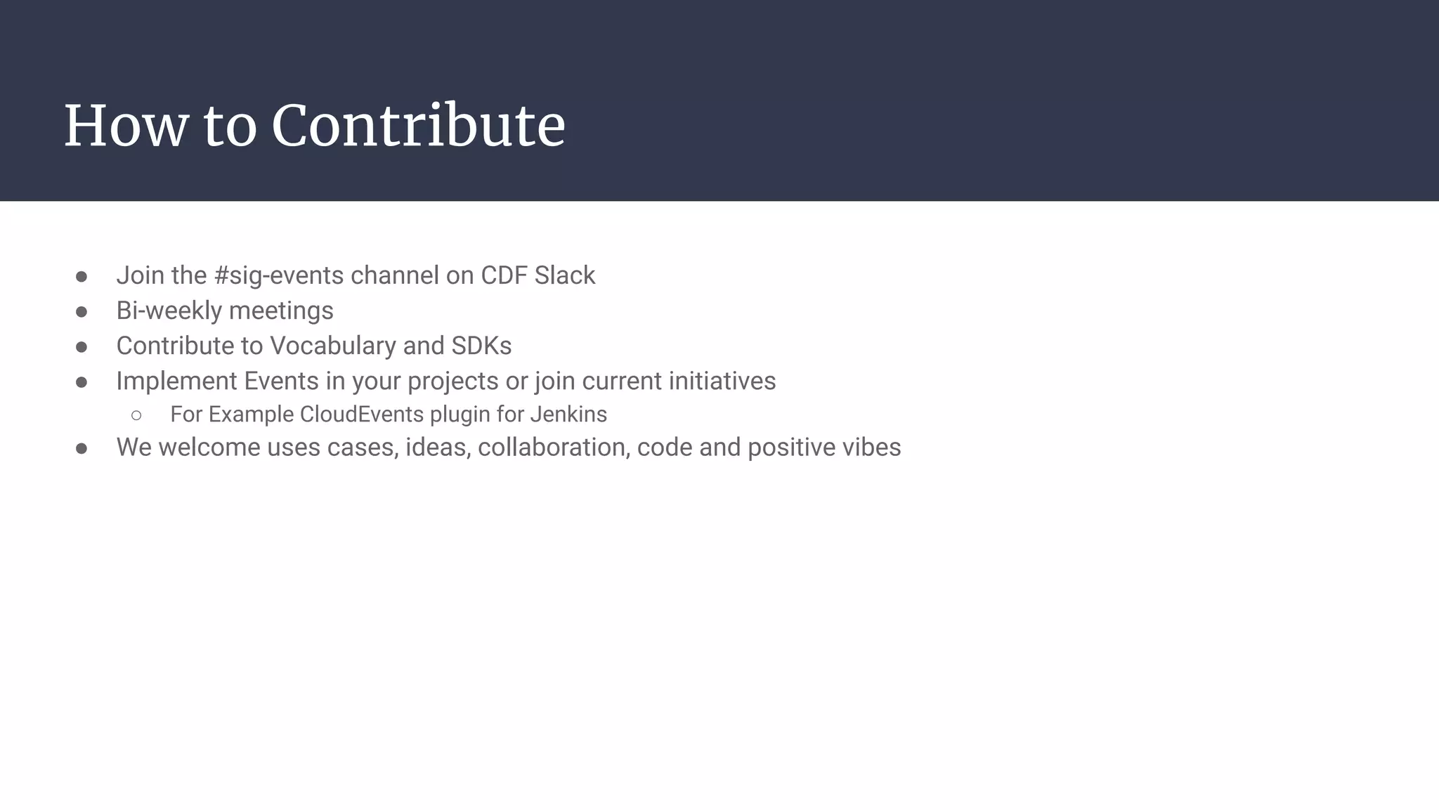 ● Join the #sig-events channel on CDF Slack
● Bi-weekly meetings
● Contribute to Vocabulary and SDKs
● Implement Events in your projects or join current initiatives
○ For Example CloudEvents plugin for Jenkins
● We welcome uses cases, ideas, collaboration, code and positive vibes
How to Contribute
 