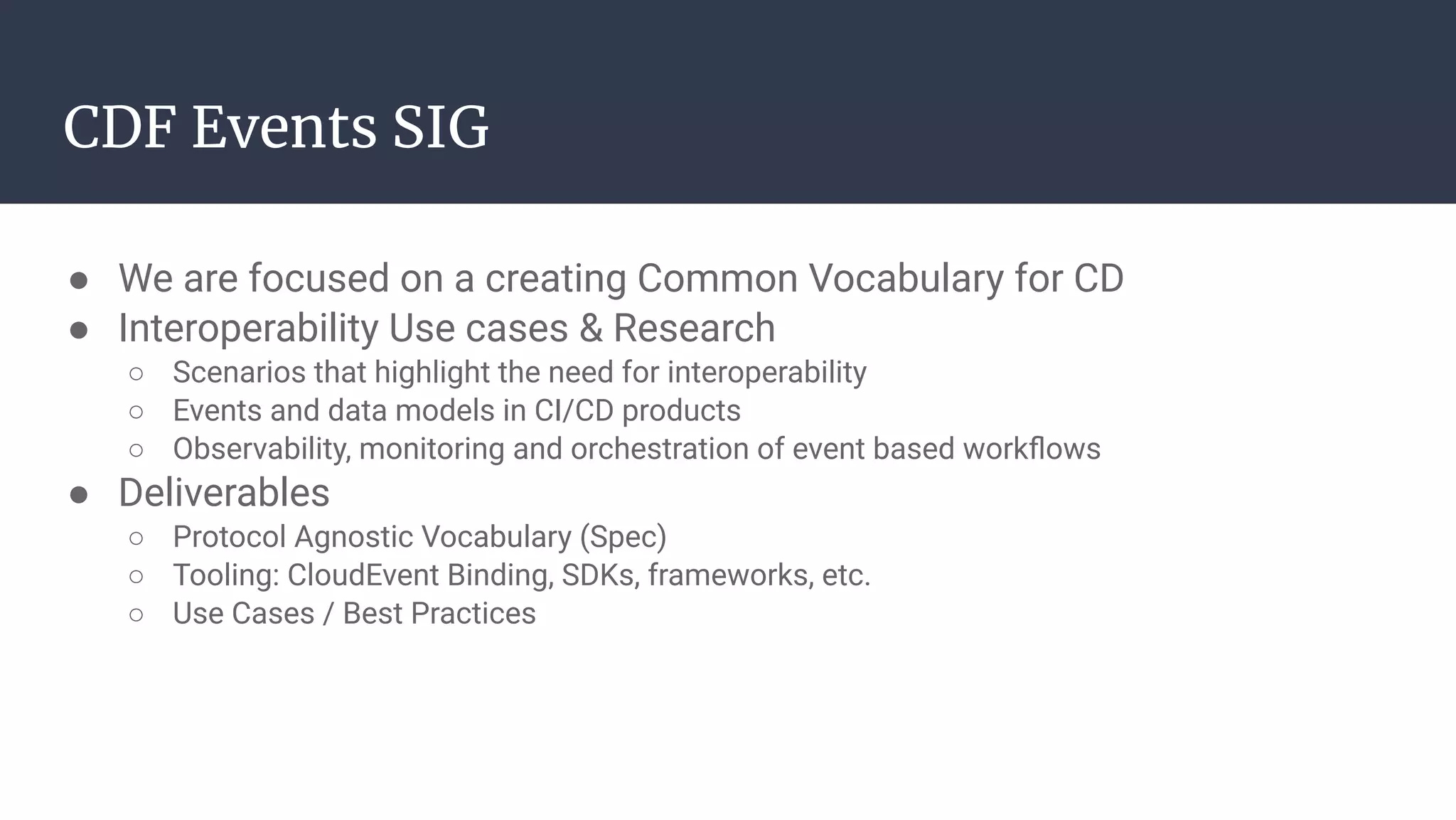 ● We are focused on a creating Common Vocabulary for CD
● Interoperability Use cases & Research
○ Scenarios that highlight the need for interoperability
○ Events and data models in CI/CD products
○ Observability, monitoring and orchestration of event based workﬂows
● Deliverables
○ Protocol Agnostic Vocabulary (Spec)
○ Tooling: CloudEvent Binding, SDKs, frameworks, etc.
○ Use Cases / Best Practices
CDF Events SIG
 