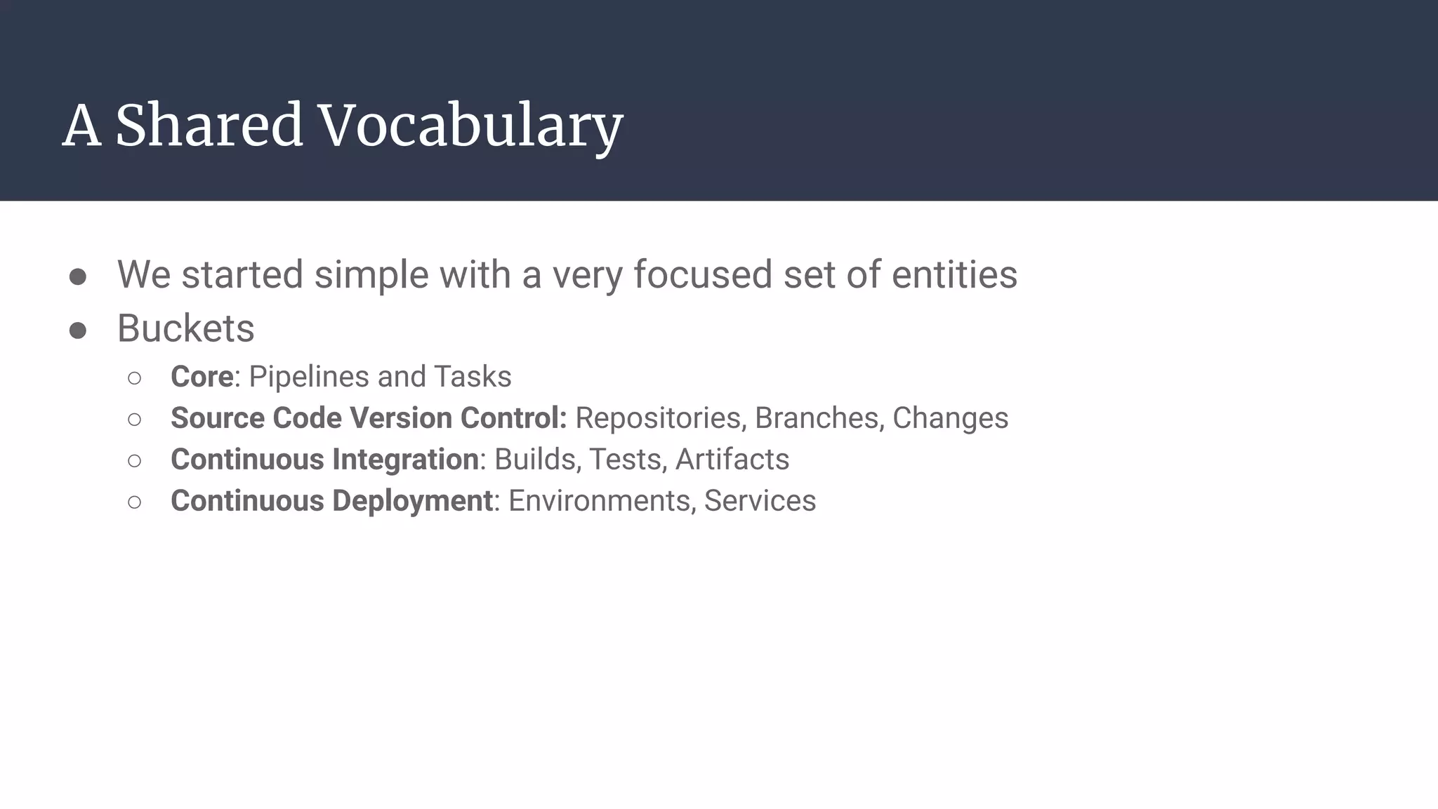 ● We started simple with a very focused set of entities
● Buckets
○ Core: Pipelines and Tasks
○ Source Code Version Control: Repositories, Branches, Changes
○ Continuous Integration: Builds, Tests, Artifacts
○ Continuous Deployment: Environments, Services
A Shared Vocabulary
 