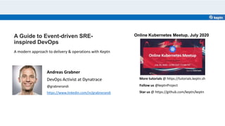 A Guide to Event-driven SRE-
inspired DevOps
Andreas Grabner
DevOps Activist at Dynatrace
@grabnerandi
https://www.linkedin.com/in/grabnerandi
A modern approach to delivery & operations with Keptn
Star us @ https://github.com/keptn/keptn
Follow us @keptnProject
More tutorials @ https://tutorials.keptn.sh
Online Kubernetes Meetup, July 2020
 