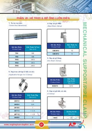 27www.ongthepluondaydien.com
14
Maä Saãn Phêím
Product Code
Kñch Thûúác Ty Treo
Size (mm)
TR6 M6
TR8 M8
TR10 M10
TR12 M12
TR16 M16
MechanicalSupport/PipeClamp
Maä Saãn Phêím
Product Code
Kñch Thûúác ÖËng
Size (inch)
AH012 1/2
AH034 3/4
AH100 1
AH114 1 1/4
AH112 1 1/2
AH200 2
5. Keåp treo vúái keåp C kiïíu caá sêëu
(Applicable Hanger for C Clamp)
3. Keåp xaâ göì Gang
(Iron Beam Clamp)
Maä Saãn Phêím
Product Code
Kñch Thûúác
Keåp Xaâ Göì
Size (mm)
IBCM10 M10
Maä Saãn Phêím
Product Code
Àöå Daây Xaâ Göì
Size (mm)
CC25 25
4. Keåp xaâ göì kiïíu caá sêëu
(C Clamp)
Maä Saãn Phêím
Product Code
Kñch Thûúác Ty
Size (mm)
SBCM10 10
SBCM12 12
PHÊÌN vii: Hïå Treo & Àúä ÖËng Luöìn Àiïån
1. Ty ren maå keäm
Thread Rod (Galvanized)
2. Keåp xaâ göì HB2
(Steel Beam Clamp)
 