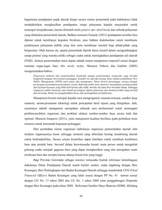 bagaimana pendapatan pajak daerah fungsi secara umum pemerintah pada hakikatnya tidak 
mendahulukan menghasilkan pendapatan, tetapi pelayanan kepada masyarakat untuk 
mencapai kesejahteraan, karena disitulah multi palyers efec (feed back) dari sebuah pelayanan 
yang dilakukan pemerintah daerah. Bahkan menurut Gunarjo (2011) pendapatan tersebut bisa 
diputar untuk membiayai kegiatan birokrasi, atau bahkan dialokasikan untuk membantu 
pembiayaan pelayanan publik yang lain serta membayar insentif bagi pihak-pihak yang 
berprestasi. Oleh karena itu, aparat pemerintah daerah harus kreatif dalam mengembangkan 
setiap potensi yang mereka miliki sebagai usaha untuk meningkatkan pendapatan asli daerah 
(PAD). Artinya pemerintahan masa depan adalah sistem manajemen responsif sesuai dengan 
tuntutan tugas-tugas baru (the newly tasks). Menurut Osborn dan Gaebler (2005) 
mengemukakan bahwa : 
Pergeseran kultural dari pemerintahan birokratik menuju pemerintahan wirausaha yang bersifat 
kompetitif maupun berorientasi pelanggan. Kondisi ini ada dua konsep kunci dalam pendekatan New 
Public Management (NPM) yaitu pasar dan manajemen. Pasar berarti persaingan, artinya dengan 
persaingan perusahaan-perusahaan swasta didorong untuk terus menerus menemukan produk-produk 
dan layanan-layanan yang lebih baik karena jika tidak, mereka tak akan bisa bertahan hidup. Sehingga 
organisasi public harusnya ada bentuk persaingan dalam pelayanan dan bentuk produk yang inovatif 
dan bersaing. Selain itu mengefektifkan biaya dan meningkatkan produktivitas. 
Manajemen berarti merujuk kepada cara mengorganisir rencana-rencana, sumber daya 
manusia, sarana-prasarana teknologi untuk pencapaian hasil tujuan yang diinginkan. Jadi, 
asumsinya adalah manajemen merupakan sebauah cara professional untuk menangani 
problem-problem organisasi dan problem alokasi sumber-sumber daya secara baik dan 
optimal. Menurut Gasperzs (2011), yaitu manajemen kualitas berfokus pada perbaikan terus 
menerus untuk memenuhi kepuasan pelanggan. 
Dari perubahan sistem organisasi dahulunya organisasi pemerintahan daerah sifat 
struktur organisasinya besar sehingga otonomi yang diberikan kurang mendorong daerah 
untuk berkreaktifiitas. Secara umum kreatifitas dapat diartikan untuk membuat kombinasi 
baru atau produk baru. Inovatif dalam berwirausaha berarti suatu proses untuk mengubah 
peluang usaha menjadi gagasan baru yang dapat menghasilkan uang dan merupakan suatu 
terobosan baru dan tercipta karena adanya kreativitas yang tinggi. 
Bagi Provinsi Gorontalo sebagai mindset wirausaha bentuk reformasi kelembagaan 
dahulunya Dinas Pendapatan Daerah masih berdiri sendiri, maka digabung dengan Biro 
Keuangan, Biro Perlengkapan dan Badan Keuangan Daerah sehingga membentuk CFO (Chief 
Financial Officer) Badan Keuangan yang tidak sesuai dengan PP No. 41 namun sesuai 
dengan UU No. 17 tahun 2003 dan UU No. 1 tahun 2004 yaitu penggabungan Dispenda 
dengan Biro Keuangan pada tahun 2004. Reformasi Sumber Daya Manusia (SDM) dibidang 
10 
 