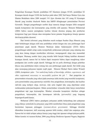 Pengelolaan Keuangan Daerah, pendidikan D3 Akuntansi dengan STAN, pendidikan S2 
Keuangan daerah dengan UGM dan hasilnya pada tahun 2002 Staf hanya Mantan Guru dan 
Mantan Bendahara tahun 2008 menjadi 110 Ajun Akuntan dan 105 orang S2 Keuangan 
Daerah yang tersebar diseluruh Badan dan SKPD dilingkungan pemerintahan Provinsi 
Gorontalo. Dengan pengembangan sumber daya manusia dengan harapan lebih mengarah 
kepada kompentensi dan keterampilan yang dimiliki oleh aparatur. Menurut Muhammad 
(2004) bahwa sasaran peningkatan kualitas lulusan disemua jenjang dan pemberian 
kompetensi bagi para lulusan akan merupakan factor penentu bergeraknya kinerja aparatur 
dan kinerja pelaku ekonomi. 
Dari bentuk reformasi yang dilakukan masih terdapat Sumber Daya Manusia yang 
tidak berhubungan dengan skill atau pendidikan terkait dengan tata cara perhitungan hasil 
penerimaan pajak daerah. Menurut Moekiyat dalam Sedarmayanti (2010) bahwa 
pengembangan adalah setiap usaha memperbaiki pelaksanaan pekerjaan yang sekarang atau 
yang akan datang dengan memberikan informasi, mempengaruhi sikap atau menambah 
kecakapan. Memang sumber daya yang tersedia lebih banyak bidang keahlian akuntansi 
keuangan daerah, namun hal ini belum dapat menjamin bahwa dapat menghitung sektor 
pendapatan dari sumber pajak daerah. Sehingga hal ini perlu diimbangi dengan pelatihan 
khusus atau pembekalan teknis tentang tata cara perhitungan pajak daerah. Hal inilah yang 
akan menunjang pelayanan kepada wajib pajak. Menurut Michael Harris dalam Winardi 
(2008), kompetensi yaitu : "are underlying bodies of knowledge, abilities, experiences, and 
other requirement nescessary to successfully perform the job ". Dari pengertian ini 
pemerintahan wirausaha yang sukses pada umumnya ialah mereka yang memiliki kompetensi, 
yaitu pemerintahan yang aparaturnya memiliki ilmu pengetahuan, keterampilan, dan kualitas 
individu yang meliputi sikap, motivasi, nilai serta tingkah laku yang diperlukan untuk 
melaksanakan pekerjaan/kegiatan. Dalam pemerintahan wirausaha tidak hanya memerlukan 
pengetahuan tapi juga keterampilan. Mindset wirausaha kompetensi diartikan sebagai 
pengetahuan, keterampilan, dan kemampuan individu (personality) yang langsung 
berpengaruh pada kinerja. 
Mohamad (2003) bahwa paradigma pelayanan publik berkembang dari pelayanan 
yang sifatnya sentralistik ke pelayanan yang lebih memberikan fokus pada pengelolaan yang 
berorientasi kepuasan pelanggan (customer-driven government). Sehingga disinilah 
dibutuhkan kompetensi, skill seseorang aparatur lebih terukur, efektif dan outputnya jelas. 
Namun hal ini tidak terlepas adanya kinerja yang tinggi dari aparatur sebagai pelayan publik. 
Dalam konteks ini menurut Keban, 2004 yang dikutip Direktorat Aparatur Negara, Bappenas 
11 
 