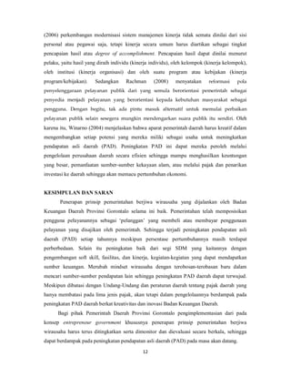 (2006) perkembangan modernisasi sistem manajemen kinerja tidak semata dinilai dari sisi 
personal atau pegawai saja, tetapi kinerja secara umum harus diartikan sebagai tingkat 
pencapaian hasil atau degree of accomplishment. Pencapaian hasil dapat dinilai menurut 
pelaku, yaitu hasil yang diraih individu (kinerja individu), oleh kelompok (kinerja kelompok), 
oleh institusi (kinerja organisasi) dan oleh suatu program atau kebijakan (kinerja 
program/kebijakan). Sedangkan Rachman (2008) menyatakan reformasi pola 
penyelenggaraan pelayanan publik dari yang semula berorientasi pemerintah sebagai 
penyedia menjadi pelayanan yang berorientasi kepada kebutuhan masyarakat sebagai 
pengguna. Dengan begitu, tak ada pintu masuk alternatif untuk memulai perbaikan 
pelayanan publik selain sesegera mungkin mendengarkan suara publik itu sendiri. Oleh 
karena itu, Winarno (2004) menjelaskan bahwa aparat pemerintah daerah harus kreatif dalam 
mengembangkan setiap potensi yang mereka miliki sebagai usaha untuk meningkatkan 
pendapatan asli daerah (PAD). Peningkatan PAD ini dapat mereka peroleh melalui 
pengelolaan perusahaan daerah secara efisien sehingga mampu menghasilkan keuntungan 
yang besar, pemanfaatan sumber-sumber kekayaan alam, atau melalui pajak dan penarikan 
investasi ke daerah sehingga akan memacu pertumbuhan ekonomi. 
12 
KESIMPULAN DAN SARAN 
Penerapan prinsip pemerintahan berjiwa wirausaha yang dijalankan oleh Badan 
Keuangan Daerah Provinsi Gorontalo selama ini baik. Pemerintahan telah memposisikan 
pengguna pelayanannya sebagai ‘pelanggan’ yang membeli atau membayar penggunaan 
pelayanan yang disajikan oleh pemerintah. Sehingga terjadi peningkatan pendapatan asli 
daerah (PAD) setiap tahunnya meskipun persentase pertumbuhannya masih terdapat 
perberbedaan. Selain itu peningkatan baik dari segi SDM yang kaitannya dengan 
pengembangan soft skill, fasilitas, dan kinerja, kegiatan-kegiatan yang dapat mendapatkan 
sumber keuangan. Merubah mindset wirausaha dengan terobosan-terobasan baru dalam 
mencari sumber-sumber pendapatan lain sehingga peningkatan PAD daerah dapat terwujud. 
Meskipun dibatasi dengan Undang-Undang dan peraturan daerah tentang pajak daerah yang 
hanya membatasi pada lima jenis pajak, akan tetapi dalam pengelolaannya berdampak pada 
peningkatan PAD daerah berkat kreativitas dan inovasi Badan Keuangan Daerah. 
Bagi pihak Pemerintah Daerah Provinsi Gorontalo pengimplementasian dari pada 
konsep entrepreneur government khususnya penerapan prinsip pemerintahan berjiwa 
wirausaha harus terus ditingkatkan serta dimonitor dan dievaluasi secara berkala, sehingga 
dapat berdampak pada peningkatan pendapatan asli daerah (PAD) pada masa akan datang. 
 