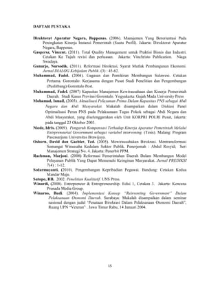 15 
DAFTAR PUSTAKA 
Direktorat Aparatur Negara, Bappenas. (2006). Manajemen Yang Berorientasi Pada 
Peningkatan Kinerja Instansi Pemerintah (Suatu Profil). Jakarta: Diroktorat Aparatur 
Negara, Bappenas. 
Gaspersz, Vincent. (2011). Total Quality Management untuk Praktisi Bisnis dan Industri. 
Cetakan Ke Tujuh revisi dan perluasan. Jakarta: Vinchristo Publication. Niaga 
Swadaya. 
Gunarjo, Nursodik. (2011). Reformasi Birokrasi, Syarat Mutlak Pembangunan Ekonomi. 
Jurnal DIALOG Kebijakan Publik. (3) : 45-62. 
Muhammad, Fadel. (2004). Gagasan dan Pemikiran Membangun Sulawesi. Cetakan 
Pertama. Gorontalo: Kerjasama dengan Pusat Studi Penelitian dan Pengembangan 
(Puslitbang) Gorontalo Post. 
Muhammad, Fadel. (2007) Kapasitas Manajemen Kewirausahaan dan Kinerja Pemerintah 
Daerah. Studi Kasus Provinsi Gorontalo. Yogyakarta: Gajah Mada University Press 
Mohamad, Ismail, (2003). Aktualisasi Pelayanan Prima Dalam Kapasitas PNS sebagai Abdi 
Negara dan Abdi Masyarakat. Makalah disampaikan dalam Diskusi Panel 
Optimalisasi Peran PNS pada Pelaksanaan Tugas Pokok sebagai Abdi Negara dan 
Abdi Masyarakat, yang diselenggarakan oleh Unit KORPRI POLRI Pusat, Jakarta: 
pada tanggal 23 Oktober 2003. 
Niode, Idris. (2009). Pengaruh Kompensasi Terhadap Kinerja Aparatur Pemerintah Melalui 
Entrpreneurial Government sebagai variabel intervening. (Tesis). Malang: Program 
Pascasarjana Universitas Brawijaya. 
Osborn, David dan Gaebler, Ted. (2005). Mewirausahakan Birokrasi. Mentransformasi 
Semangat Wirausaha Kedalam Sektor Publik. Penerjemah : Abdul Rosyid; Seri 
Manajemen Strategi No. 4. Jakarta: Penerbit PPM. 
Rachman, Marjoni. (2008) Reformasi Pemerintahan Daerah Dalam Membangun Model 
Pelayanan Publik Yang Dapat Memenuhi Keinginan Masyarakat. Jurnal PREDIKSI 
7(4) : 1-12. 
Sedarmayanti, (2010). Pengembangan Kepribadian Pegawai. Bandung: Cetakan Kedua 
Mandar Maju. 
Sutopo, HB. 2002. Penelitian Kualitatif. UNS Press. 
Winardi, (2008). Entrepreneur & Entrepreneurship. Edisi 1, Cetakan 3. Jakarta: Kencana 
Prenada Media Group. 
Winarno, Budi. (2004). Implementasi Konsep “Reinventing Government” Dalam 
Pelaksanaan Otonomi Daerah. Surabaya: Makalah disampaikan dalam seminar 
nasional dengan judul ‘Penataan Birokrasi Dalam Pelaksanaan Otonomi Daerah”, 
Ruang UPN “Veteran” . Jawa Timur Rabu, 14 Januari 2004. 
