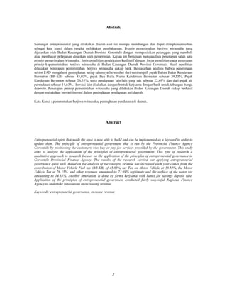 Abstrak 
Semangat entrepreneurial yang dilakukan daerah saat ini mampu membangun dan dapat diimplementasikan 
sebagai kata kunci dalam rangka melakukan pembaharuan. Prinsip pemerintahan berjiwa wirausaha yang 
dijalankan oleh Badan Keuangan Daerah Provinsi Gorontalo dengan memposisikan pelanggan yang membeli 
atau membayar pelayanan disajikan oleh pemerintah. Kajian ini bertujuan menganalisis penerapan salah satu 
prinsip pemerintahan wirausaha. Jenis penelitian pendekatan kualitatif dengan focus penelitian pada penerapan 
prinsip kepemerintahan berjiwa wirausaha di Badan Keuangan Daerah Provinsi Gorontalo. Hasil penelitian 
dilakukan penerapan pemerintahan berjiwa wirausaha cukup baik. Berdasarkan analisis bahwa penerimaan 
sektor PAD mengalami peningkatan setiap tahunnya bersumber dari sumbangsih pajak Bahan Bakar Kenderaan 
Bermotor (BB-KB) sebesar 45,03%, pajak Bea Balik Nama Kenderaan Bermotor sebesar 39,55%, Pajak 
Kenderaan Bermotor sebesar 26,55%, serta pendapatan lain-lain yang sah sebesar 22,69% dan dari pajak air 
permukaan sebesar 14,63%. Inovasi lain dilakukan dengan bentuk kerjsama dengan bank untuk tabungan bunga 
deposito. Penerapan prinsip pemerintahan wirausaha yang dilakukan Badan Keuangan Daerah cukup berhasil 
dengan melakukan inovasi-inovasi dalam peningkatan pendapatan asli daerah. 
Kata Kunci : pemerintahan berjiwa wirausaha, peningkatan pendatan asli daerah. 
Abstract 
Entrepreneurial spirit that made the area is now able to build and can be implemented as a keyword in order to 
update them. The principle of entrepreneurial government that is run by the Provincial Finance Agency 
Gorontalo by positioning the customers who buy or pay for services provided by the government. This study 
aims to analyze the application of the principles of entrepreneurial government. This type of research a 
qualitative approach to research focuses on the application of the principles of entrepreneurial governance in 
Gorontalo Provincial Finance Agency. The results of the research carried out applying entrepreneurial 
governance quite well. Based on the analysis of the receipts, revenue has increased each year comes from the 
contribution of Motor Vehicle Fuel tax (BB-KB) of 45.03%, tax Tax on Motor Vehicle at 39.55%, the Motor 
Vehicle Tax at 26.55%, and other revenues amounted to 22.69% legitimate and the surface of the water tax 
amounting to 14.63%. Another innovation is done by forms kerjsama with banks for savings deposit rate. 
Application of the principles of entrepreneurial government conducted fairly successful Regional Finance 
Agency to undertake innovations in increasing revenue. 
Keywords: entrepreneurial governance, increase revenue 
2 
 