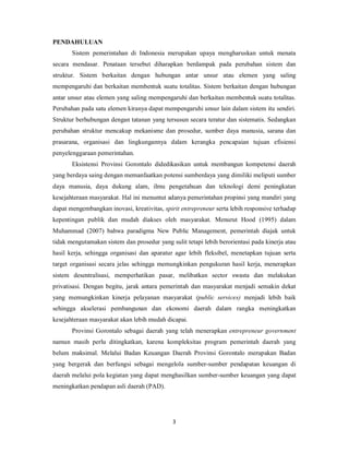 3 
PENDAHULUAN 
Sistem pemerintahan di Indonesia merupakan upaya mengharuskan untuk menata 
secara mendasar. Penataan tersebut diharapkan berdampak pada perubahan sistem dan 
struktur. Sistem berkaitan dengan hubungan antar unsur atau elemen yang saling 
mempengaruhi dan berkaitan membentuk suatu totalitas. Sistem berkaitan dengan hubungan 
antar unsur atau elemen yang saling mempengaruhi dan berkaitan membentuk suatu totalitas. 
Perubahan pada satu elemen kiranya dapat mempengaruhi unsur lain dalam sistem itu sendiri. 
Struktur berhubungan dengan tatanan yang tersusun secara teratur dan sistematis. Sedangkan 
perubahan struktur mencakup mekanisme dan prosedur, sumber daya manusia, sarana dan 
prasarana, organisasi dan lingkungannya dalam kerangka pencapaian tujuan efisiensi 
penyelenggaraan pemerintahan. 
Eksistensi Provinsi Gorontalo didedikasikan untuk membangun kompetensi daerah 
yang berdaya saing dengan memanfaatkan potensi sumberdaya yang dimiliki meliputi sumber 
daya manusia, daya dukung alam, ilmu pengetahuan dan teknologi demi peningkatan 
kesejahteraan masyarakat. Hal ini menuntut adanya pemerintahan propinsi yang mandiri yang 
dapat mengembangkan inovasi, kreativitas, spirit entrepreneur serta lebih responsive terhadap 
kepentingan publik dan mudah diakses oleh masyarakat. Menurut Hood (1995) dalam 
Muhammad (2007) bahwa paradigma New Public Management, pemerintah diajak untuk 
tidak mengutamakan sistem dan prosedur yang sulit tetapi lebih berorientasi pada kinerja atau 
hasil kerja, sehingga organisasi dan aparatur agar lebih fleksibel, menetapkan tujuan serta 
target organisasi secara jelas sehingga memungkinkan pengukuran hasil kerja, menerapkan 
sistem desentralisasi, memperhatikan pasar, melibatkan sector swasta dan melakukan 
privatisasi. Dengan begitu, jarak antara pemerintah dan masyarakat menjadi semakin dekat 
yang memungkinkan kinerja pelayanan masyarakat (public services) menjadi lebih baik 
sehingga akselerasi pembangunan dan ekonomi daerah dalam rangka meningkatkan 
kesejahteraan masyarakat akan lebih mudah dicapai. 
Provinsi Gorontalo sebagai daerah yang telah menerapkan entrepreneur government 
namun masih perlu ditingkatkan, karena kompleksitas program pemerintah daerah yang 
belum maksimal. Melalui Badan Keuangan Daerah Provinsi Gorontalo merupakan Badan 
yang bergerak dan berfungsi sebagai mengelola sumber-sumber pendapatan keuangan di 
daerah melalui pola kegiatan yang dapat menghasilkan sumber-sumber keuangan yang dapat 
meningkatkan pendapan asli daerah (PAD). 
 