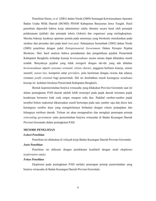 Penelitian Simin, et al (2001) dalam Niode (2009) Semangat Kewirausahaan Aparatur 
Badan Usaha Milik Daerah (BUMD) PDAM Kabupaten Banyumas Jawa Tengah. Hasil 
penelitian diperoleh bahwa kerja administrasi selalu dituntut secara ketat oleh petunjuk 
pelaksanaan (juklak) dan petunjuk teknis (Juknis) dan organisasi yang melingkupinya. 
Mereka bekerja layaknya aparatur pemda pada umumnya yang birokratis menekankan pada 
struktur dan prosedur dari pada hasil (out put). Selanjutnya Sumarhadi (2002) dalam Niode 
(2009) penelitian dengan judul Entrepreneurial Government Dalam Persepsi Pejabat 
Birokrasi. Dari hasil analisis bahwa pemahaman dan pengetahuan pejabat Pemerintah 
Kabupaten Bengkalis terhadap konsep kewirausahaan secara umum dapat dikatakan masih 
rendah. Banyaknya pejabat yang tidak mengerti dengan ide-ide yang ada didalam 
kewirausahaan seperti customer oriented, citizen charter, anggaran berbasis kinerja, sistem 
insentif, sunset law, kompetisi antar providers, pola kemitraan dengan swasta dan adanya 
orientasi profit oriented bagi pemerintah. Hal ini disebabkan masih kurangnya sosialisasi 
konsep ini kedalam birokrasi Pemerintah Kabupaten Bengkalis. 
Bentuk kepemerintahan berjiwa wirausaha yang dilakukan Provinsi Gorontalo saat ini 
dalam peningkatan PAD daerah adalah lebih menonjol pada pajak daerah terutama pajak 
kenderaan bermotor baik roda empat maupun roda dua. Padahal sumber-sumber pajak 
tersebut belum maksimal dikarenakan masih bertumpu pada satu sumber saja dan disisi lain 
kurangnya sumber daya yang mengelolannya berkaitan dengan sistem perpajakan dan 
hilangnya retribusi daerah. Tulisan ini akan menganalisis dan mengkaji penerapan prinsip 
reinventing government yaitu pemerintahan berjiwa wirausaha di Badan Keuangan Daerah 
Provinsi Gorontalo dalam peningkatan PAD. 
METODE PENELITIAN 
Lokasi Penelitian 
Penelitian ini dilakukan di wilayah kerja Badan Keuangan Daerah Provinsi Gorontalo. 
4 
Jenis Penelitian 
Penelitian ini didesain dengan pendekatan kualitatif dengan studi eksplorasi 
(exploration study). 
Fokus Penelitian 
Eksplorasi pada peningkatan PAD melalui penerapan prinsip pemerintahan yang 
berjiwa wirausaha di Badan Keuangan Daerah Provinsi Gorontalo. 
 