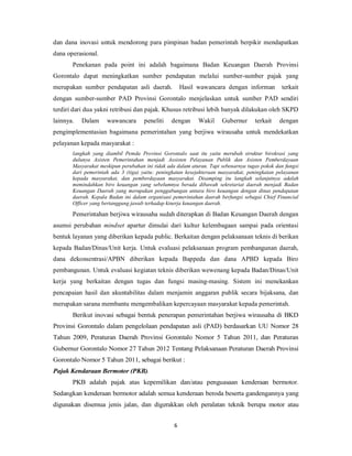dan dana inovasi untuk mendorong para pimpinan badan pemerintah berpikir mendapatkan 
dana operasional. 
Penekanan pada point ini adalah bagaimana Badan Keuangan Daerah Provinsi 
Gorontalo dapat meningkatkan sumber pendapatan melalui sumber-sumber pajak yang 
merupakan sumber pendapatan asli daerah. Hasil wawancara dengan informan terkait 
dengan sumber-sumber PAD Provinsi Gorontalo menjelaskan untuk sumber PAD sendiri 
terdiri dari dua yakni retribusi dan pajak. Khusus retribusi lebih banyak dilakukan oleh SKPD 
lainnya. Dalam wawancara peneliti dengan Wakil Gubernur terkait dengan 
pengimplementasian bagaimana pemerintahan yang berjiwa wirausaha untuk mendekatkan 
pelayanan kepada masyarakat : 
langkah yang diambil Pemda Provinsi Gorontalo saat itu yaitu merubah struktur birokrasi yang 
dulunya Asisten Pemerintahan menjadi Assisten Pelayanan Publik dan Asisten Pemberdayaan 
Masyarakat meskipun perubahan ini tidak ada dalam aturan. Tapi sebenarnya tugas pokok dan fungsi 
dari pemerintah ada 3 (tiga) yaitu: peningkatan kesejahteraan masyarakat, peningkatan pelayanan 
kepada masyarakat, dan pemberdayaan masyarakat. Disamping itu langkah selanjutnya adalah 
memindahkan biro keuangan yang sebelumnya berada dibawah sekretariat daerah menjadi Badan 
Keuangan Daerah yang merupakan penggabungan antara biro keuangan dengan dinas pendapatan 
daerah. Kepala Badan ini dalam organisasi pemerintahan daerah berfungsi sebagai Chief Financial 
Officer yang bertanggung jawab terhadap kinerja keuangan daerah. 
Pemerintahan berjiwa wirausaha sudah diterapkan di Badan Keuangan Daerah dengan 
asumsi perubahan mindset apartur dimulai dari kultur kelembagaan sampai pada orientasi 
bentuk layanan yang diberikan kepada public. Berkaitan dengan pelaksanaan teknis di berikan 
kepada Badan/Dinas/Unit kerja. Untuk evaluasi pelaksanaan program pembangunan daerah, 
dana dekonsentrasi/APBN diberikan kepada Bappeda dan dana APBD kepada Biro 
pembangunan. Untuk evaluasi kegiatan teknis diberikan wewenang kepada Badan/Dinas/Unit 
kerja yang berkaitan dengan tugas dan fungsi masing-masing. Sistem ini menekankan 
pencapaian hasil dan akuntabilitas dalam menjamin anggaran publik secara bijaksana, dan 
merupakan sarana membantu mengembalikan kepercayaan masyarakat kepada pemerintah. 
Berikut inovasi sebagai bentuk penerapan pemerintahan berjiwa wirausaha di BKD 
Provinsi Gorontalo dalam pengelolaan pendapatan asli (PAD) berdasarkan UU Nomor 28 
Tahun 2009, Peraturan Daerah Provinsi Gorontalo Nomor 5 Tahun 2011, dan Peraturan 
Gubernur Gorontalo Nomor 27 Tahun 2012 Tentang Pelaksanaan Peraturan Daerah Provinsi 
Gorontalo Nomor 5 Tahun 2011, sebagai berikut : 
Pajak Kendaraan Bermotor (PKB). 
PKB adalah pajak atas kepemilikan dan/atau penguasaan kenderaan bermotor. 
Sedangkan kenderaan bermotor adalah semua kenderaan beroda beserta gandengannya yang 
digunakan disemua jenis jalan, dan digerakkan oleh peralatan teknik berupa motor atau 
6 
 