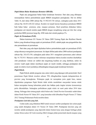 Pajak Bahan Bakar Kendaraan Bermotor (BB-KB). 
Pajak atas penggunaan bahan bakar kenderaan bermotor. Dari data yang dihimpun 
menunjukkan bahwa pertumbuhan pajak BBKB mengalami peningkatan. Hal ini dilihat 
Table 1b, dari tahun 2008 sebesar Rp. 51.942.653.728 miliyar, sedangkan pada tahun 2011 
sebesar Rp. 66.031.630.222 miliyar. Kondisi ini terjadi karena banyaknya pemakaian BBKB 
baik bahan bakar premium, solar, maupun pertamax. Hasil penelitian dilakukan bahwa 
pendapatan asli daerah melalui pajak BBKB dengan menghitung setiap per kilo liter setiap 
pembelian BBM premium harga Rp. 4500 maka dari situlah pajaknya 5%. 
Pajak Air Permukaan (PAP). 
Dalam ketentuan UU Nomor 28 Tahun 2009 Tentang Pajak dan Retribusi Daerah 
bahwa yang dimaksud denga pajak air permukaan (PAP) adalah pajak atas pengambilan dan 
atau pemanfaatan air permukaan. 
Dari data yang ada dapat dijelaskan bahwa pertumbuhan pajak air permukaan (PAP) 
setiap tahunnya mengalami penurunan. Ini dapat dilihat pada tahun 2008 realisasi pendapatan 
sebesar Rp. 242.672.530, sedangkan pada tahun 2011 mengalami penurunan yakni sebesar 
Rp. 91.752.915. Menurut sumber informan menjelaskan bahwa kondisi tersebut disebabkan 
oleh pemakaian volume air sedikit dan tergantung kualitas air yang dialirkan, selain itu 
mindset wajib pajak dalam membayar pajak air masih rendah, sehingga pendapatan dari 
pajak ini relative kecil jumlahnya dibandingkan dengan pajak kenderaan bermotor. 
Pajak Rokok. 
Pajak Rokok adalah pungutan atas cukai rokok yang dipungut oleh pemerintah. Hasil 
penerimaan Pajak Rokok tersebut sebesar 70% dibagihasilkan kepada kabupaten/kota di 
provinsi yang bersangkutan. Walaupun pajak ini merupakan jenis pajak baru, namun 
diperkirakan pengenaan Pajak Rokok tidak terlalu membebani masyarakat karena rokok 
bukan merupakan barang kebutuhan pokok dan bahkan pada tingkat tertentu konsumsinya 
perlu dikendalikan. Sedangkan perbelakuan pajak rokok ini nanti pada tahun 2014 akan 
datang. Sehingga data tentang pajak rokok belum ada. Untuk Provinsi Gorontalo sudah diatur 
dalam Perda Nomor 05 Tahun 2011 yang kemudian telah dibuatkan Pergub Nomor 27 Tahun 
2012 Tentang Pelaksanaan Perda tersebut diatas. 
Pendapatan Lain-lain yang Sah. 
Usaha-usaha yang dilakukan BKD untuk mencari sumber pendapatan lain selain pajak 
yang sudah ditetapkan dalam UU Nomor 28 Tahun 2009. Pendapatan lain-lain yang sah 
tersebut adalah pendapatan yang diperoleh dalam bentuk kerja sama dengan berbagai pihak 
melaui Memoradum Of Understanding (MoU) dengan pihak pemerintah daerah maupun yang 
8 
 