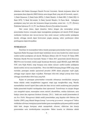 dilakukan oleh Badan Keuangan Daerah Provinsi Gorontalo. Bentuk kerjasama dalam hal 
penempatan dana (deposito) BKD bekerja sama dengan Bank yang ada di Gorontalo, seperti : 
1) Bank Danamon; 2) Bank Sulut (BPD); 3) Bank Mandiri; 4) Bank BRI; 5) Bank BNI; 6) 
Bank BTN; 7) Bank Mu’amalat; 8) Bank Syariah Mandiri; 9) Panin Bank. Sedangkan 
pendapatan yang lain yaitu dari kerjasama dengan perusahan, antara lain : 1). PT. (Persero) 
Pelabuhan Indonesia IV; 2). PT. Jasa Raharja (Persero) Perwakilan Gorontalo. 
Dari uraian diatas, dapat dianalisis bahwa dengan jika menerapkan prinsip 
pemerintahan berjiwa wirausaha dapat meningkatkan pendapatan asli daerah (PAD) dengan 
melakukan terobosan atau inovasi-inovasi baru untuk mencari sumber-sumber pendapatan 
daerah, sehingga daerah dapat berinvestasi jangka panjang, sektor pembiayaan dalam 
pembangunan dapat diwujudkan. 
9 
PEMBAHASAN 
Penelitian ini menunjukkan bahwa bentuk penerapan pemerintahan berjiwa wirausaha 
bagaimana Badan Keuangan daerah dapat melakukan inovasi atau kreaktivitas untuk mencari 
sumber-sumber pendapatan asli daerah. Meskipun dibatasi oleh UU Nomor 28 Tahun 2009, 
Peraturan Daerah Provinsi Gorontalo Nomor 5 Tahun 2011 pemerintah daerah khususnya 
BKD Provinsi Gorontalo melalui pajak Kenderaan Bermotor, pajak BB-KB, pajak BBN-KB, 
PAP, serta Pajak Rokok, tetap berupaya terus dalam mencari sumber-sumber pendapatan 
daerah melalui inovasi atau kreaktifitas. Disisi lain BKD ditunjang dengan SDM yang cukup 
memadai, penerapan standar operasional prosedur (SOP) dalam pelayanan wajib pajak, 
sehingga target capaian dapat wujudkan. Penerapan nilai-nilai sebagai prinsip dasar kerja 
sehingga menimbulkan iklim kerja yang baik. 
Kajian ini penerapan pemerintahan wirausaha sebenarnya menfokuskan energinya 
bukan sekedar untuk menghabiskan anggaran, tetapi juga menghasilkan uang. Mereka 
memanfaatkan insentif seperti dana usaha dan dana inovasi untuk mendorong para pimpinan 
badan pemerintah berpikir mendapatkan dana operasional. Transformasi ini dicapai dengan 
cara mengubah tujuan, menerapkan sistem intensif, akuntabilitas, struktur kekuasaan, serta 
budaya sistem dan organisasi birokrasi (Gunarjo, 2011). Salah satu model pemerintahan di 
era New Public Management adalah model pemerintahan yang diajukan oleh Osborne dan 
Gaebler (2005) yang dikenal dengan konsep “reinventing government management” bahwa 
melakukan reformasi manajemen pemerintahan guna meningkatkan pelayanan publik menjadi 
lebih baik, dengan bertujuan untuk memperbaiki efisiensi, efektivitas dan kinerja 
pemerintahan serta memberdayakan masyarakat. Dalam konteks ini dilakukan adalah 
 