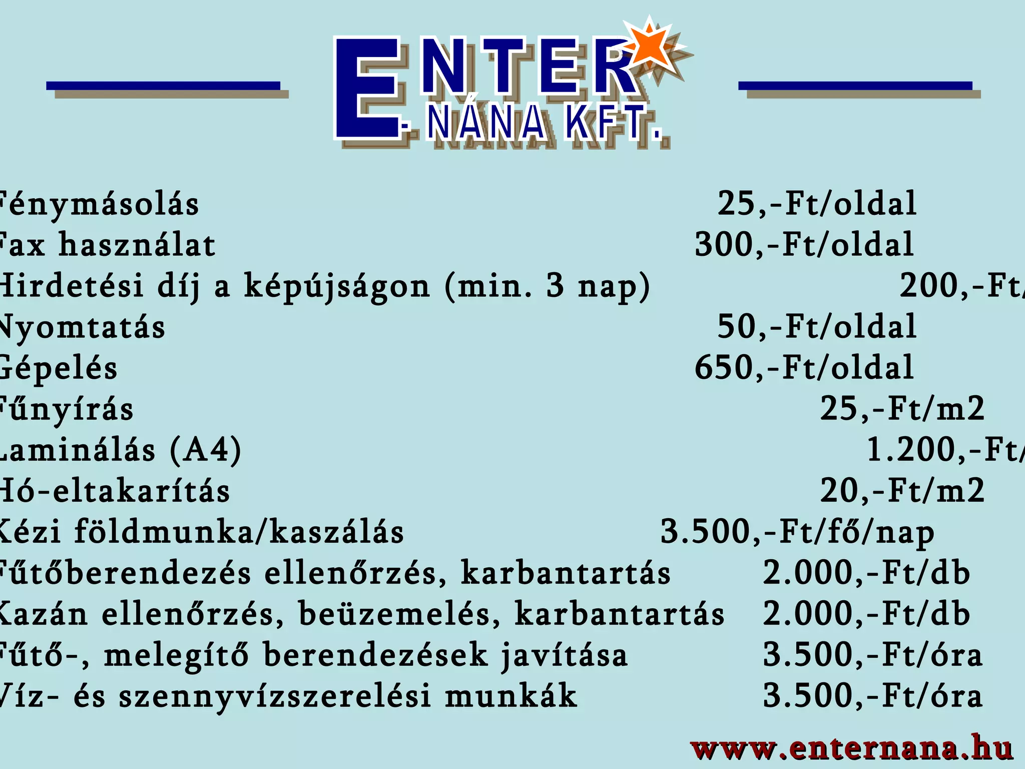    Fénymásolás      25,-Ft/oldal    Fax használat      300,-Ft/oldal   Hirdetési díj a képújságon (min. 3 nap)      200,-Ft/nap    Nyomtatás    50,-Ft/oldal    Gépelés   650,-Ft/oldal    Fűnyírás       25,-Ft/m2   Laminálás (A4)  1.200,-Ft/db   Hó-eltakarítás       20,-Ft/m2   Kézi   földmunka/kaszálás     3. 5 00,-Ft/fő/nap   Fűtőberendezés ellenőrzés, karbantartás  2.000,-Ft/db   Kazán ellenőrzés, beüzemelés, karbantartás 2.000,-Ft/db   Fűtő-, melegítő berendezések javítása  3.500,-Ft/óra   Víz- és szennyvízszerelési munkák  3.500,-Ft/óra  www.enternana.hu E NTER - NÁNA KFT. 