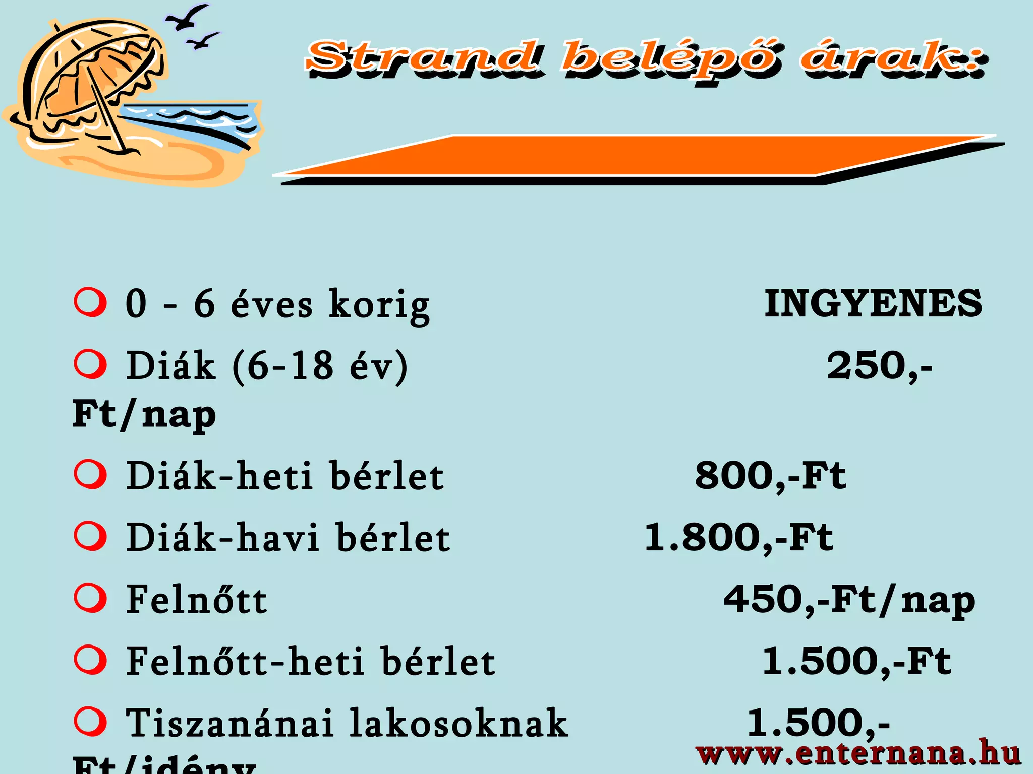 Strand belépő árak:    0 - 6  éves   korig   INGYENES     Diák  (6-18  év )   25 0,-Ft/nap   Diák-heti bérlet       8 00,-Ft   Diák-havi bérlet   1. 8 00,-F t   Felnőtt   45 0,-Ft/nap   Felnőtt-heti   bérlet   1.5 00,-Ft   Tiszanánai   lakosoknak   1.5 00,-Ft/idény www.enternana.hu 
