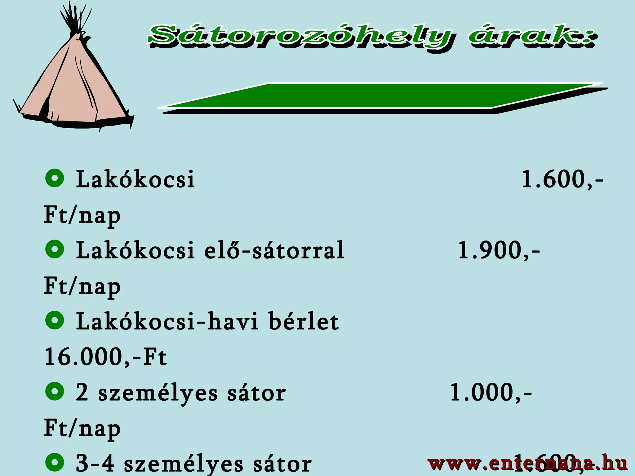 Sátorozóhely árak:    Lakókocsi     1. 6 00,-Ft/nap   Lakókocsi elő - sátorral   1. 9 00,-Ft/nap   Lakókocsi-havi bérlet  16.000,-Ft      2 személyes sátor   1.0 00,-Ft/nap   3-4 személyes sátor   1.6 00,-Ft/nap   5-10 személyes sátor   2 . 1 00,-Ft/nap   Személyautó     6 00,-Ft/nap   Áramhasználati díj    500,-Ft/nap www.enternana.hu 