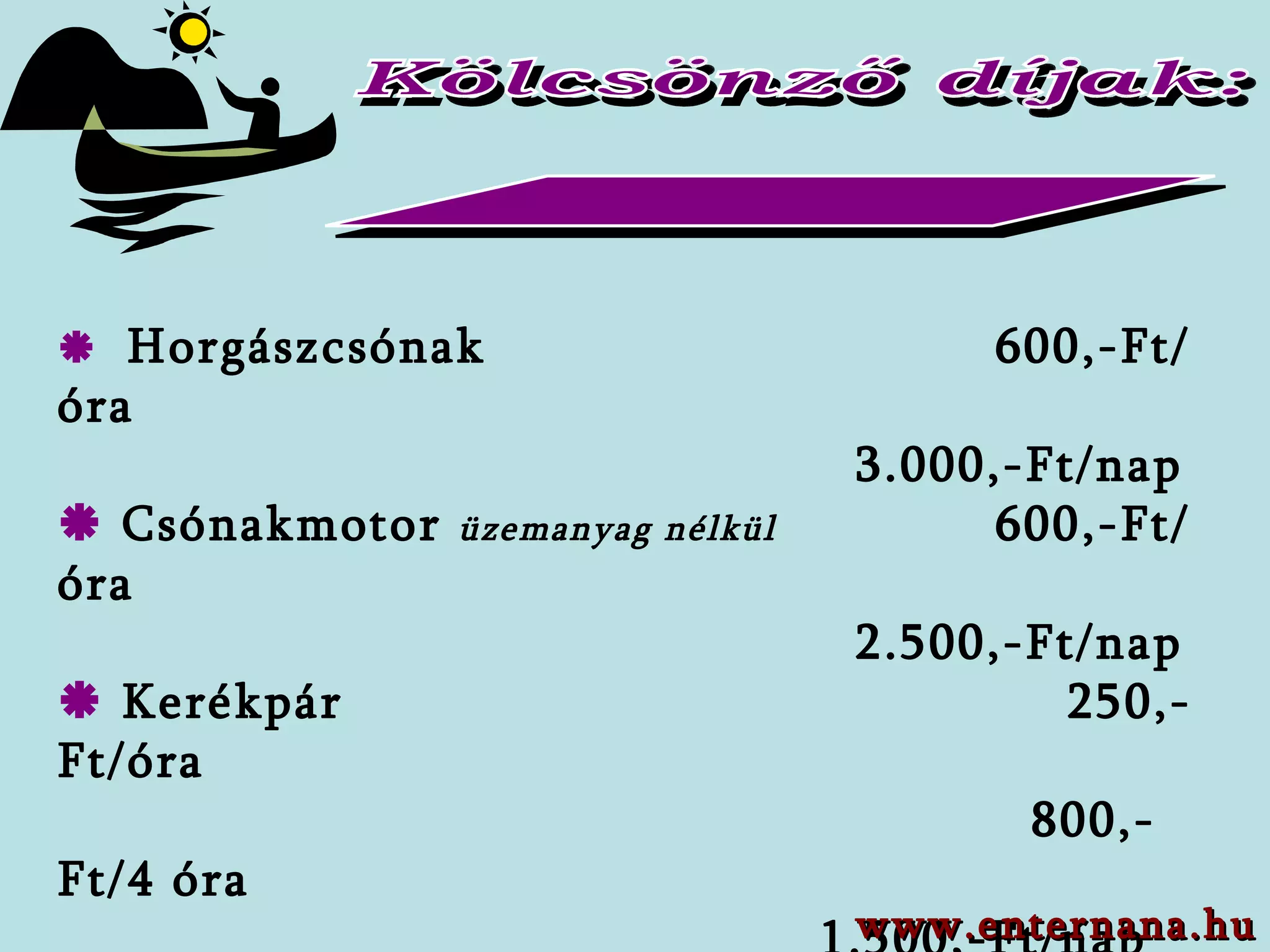 Kölcsönző díjak:     Horgászcsónak    6 00,-Ft/óra   3.0 00,-Ft/ nap   Csónakmotor  üzemanyag nélkül     60 0,-Ft /óra   2.5 00,-Ft/ nap    Kerékpár   25 0,-Ft/óra     800 ,-Ft/ 4 óra 1.500,-Ft/nap    Sör asztal + 2 lóca   1.000,-Ft/szett/nap     Graf homlokzati állványr.  (min. 7 nap)  500,-Ft/m 2 /nap  www.enternana.hu 