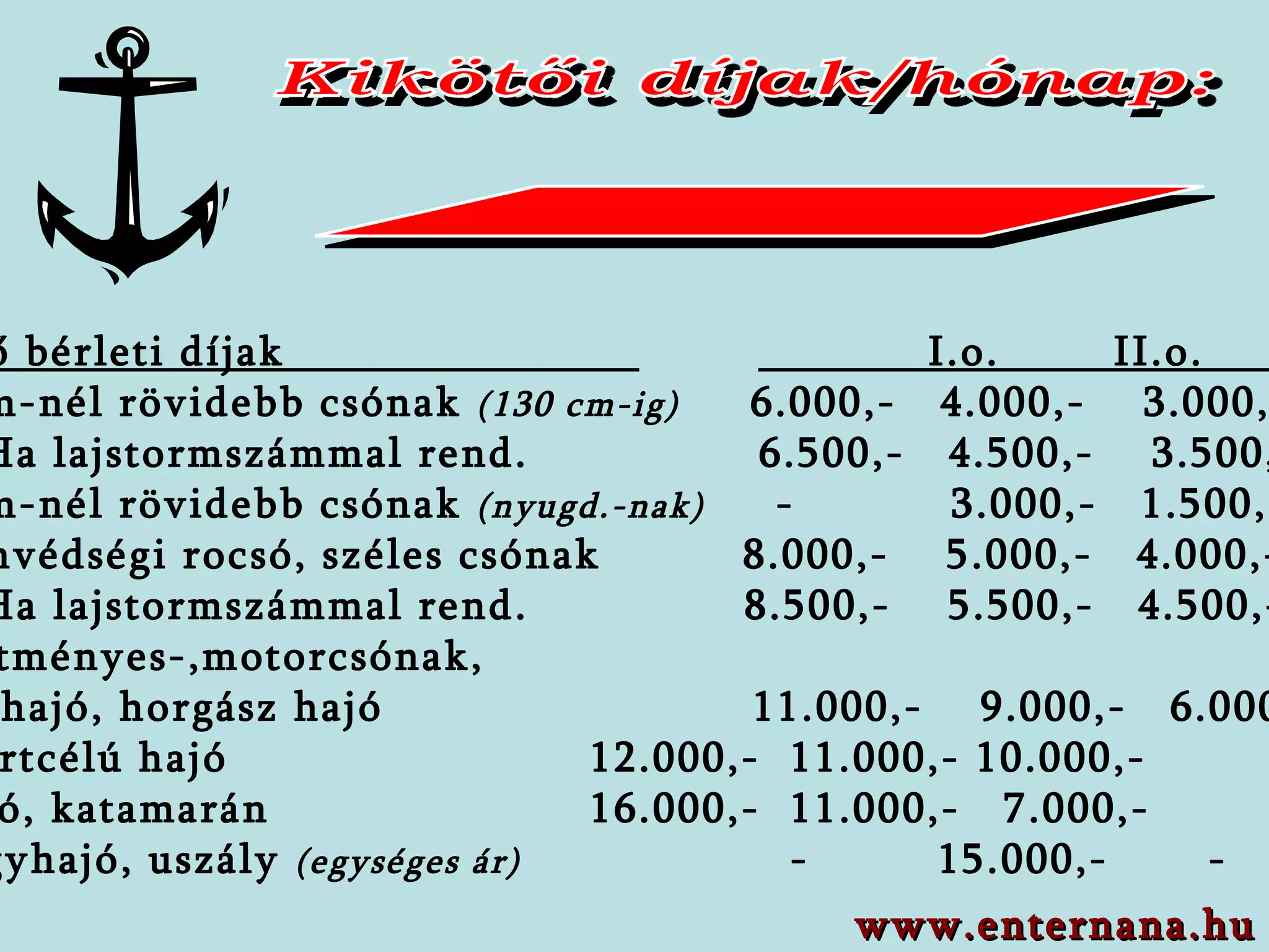 Kikötői díjak/hónap: Kikötő bérleti díjak    I.o.  II.o.  III.o    6 fm-nél rövidebb  csónak  (130 cm-ig)   6 . 0 00,-  4 . 0 00,-  3 . 0 00,- Ha lajstormszámmal rend.   6.500,-  4.500,-  3.500,-    6 fm-nél rövidebb  csónak  (nyugd.-nak)   -  3 . 0 00,-  1.500,-     Honvédségi rocsó,   széles csónak  8 .000,-  5 . 0 00,-  4 . 0 00,- Ha lajstormszámmal rend.   8.500,-  5.500,-  4.500,-    Építményes -,motor csónak,   kishajó , horgász hajó   11 .000,-  9.0 00,-  6 . 0 00,-   Sportcélú hajó   12.000,-  11.000,- 10.000,-    Hajó ,   katamarán    16 .000,-  11.0 00,-  7 . 0 00,-   Nagy hajó , uszály   (egységes ár)   -  1 5 .000,-  - www.enternana.hu 