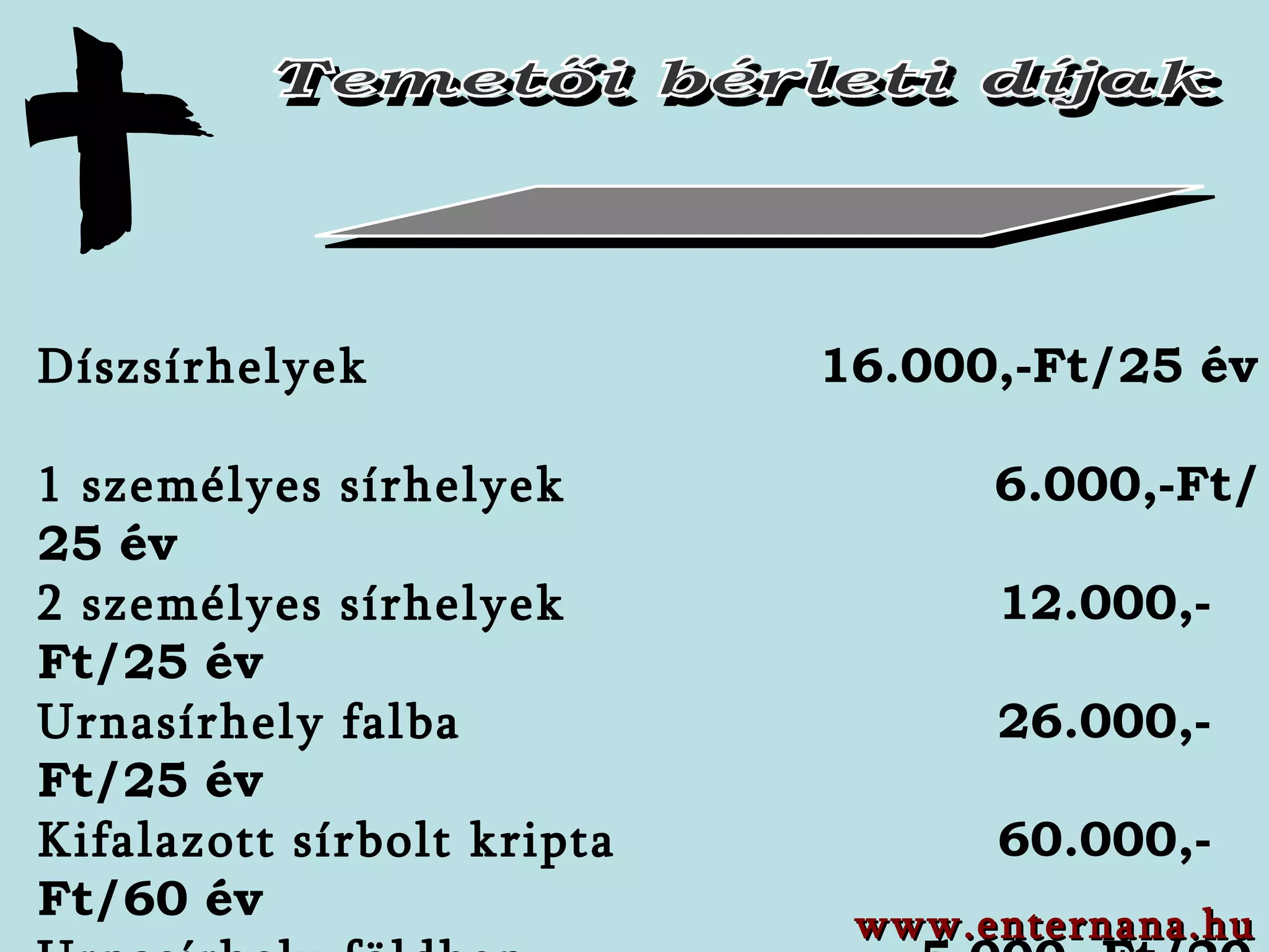 Temetői bérleti díjak Díszsírhelyek    16.000,-Ft/25 év   1 személyes sírhelyek     6.000 ,-Ft/ 25 év 2 személyes sírhelyek    12.0 00,-Ft/ 25 év Urnasírhely falba    26.0 00,-Ft /25 év Kifalazott sírbolt kripta    60.000,-Ft/60 év Urnasírhely földben   5.000,-Ft/20 év Ravatalozó és hűtőláda használati díj  3.000,-Ft/nap Temetőben végzett munka    1.500,-Ft/nap Áramhasználat (nap vagy alkalom)  500,-Ft www.enternana.hu 