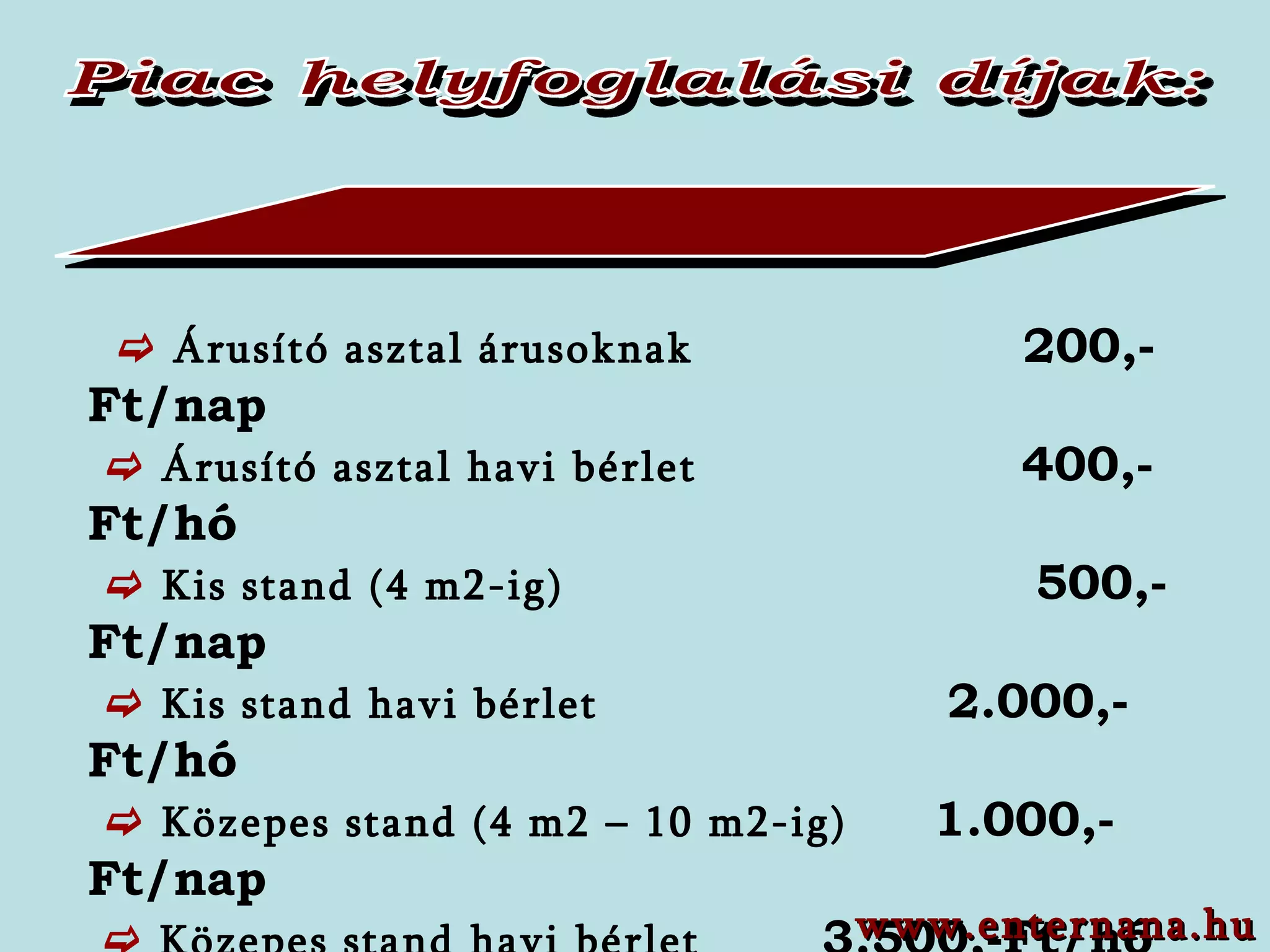 Piac helyfoglalási díjak:    Árusító asztal árusoknak  200,-Ft/nap        Árusító asztal havi bérlet  400 ,-F t/hó      Kis stand (4 m2-ig)  50 0,-Ft/ nap     Kis stand havi bérlet    2.0 00,-Ft /hó     Közepes stand (4 m2 – 10 m2-ig)  1.000,-Ft/nap    Közepes stand havi bérlet   3.500,-Ft/hó    Nagy stand (10 m2) felett   2.000,-Ft/nap     Nagy stand havi bérlet    7.000,-Ft/hó     Helyi őstermelők    100,-Ft/nap     Helyi őstermelők havi bérlet  800,-Ft/hó www.enternana.hu 