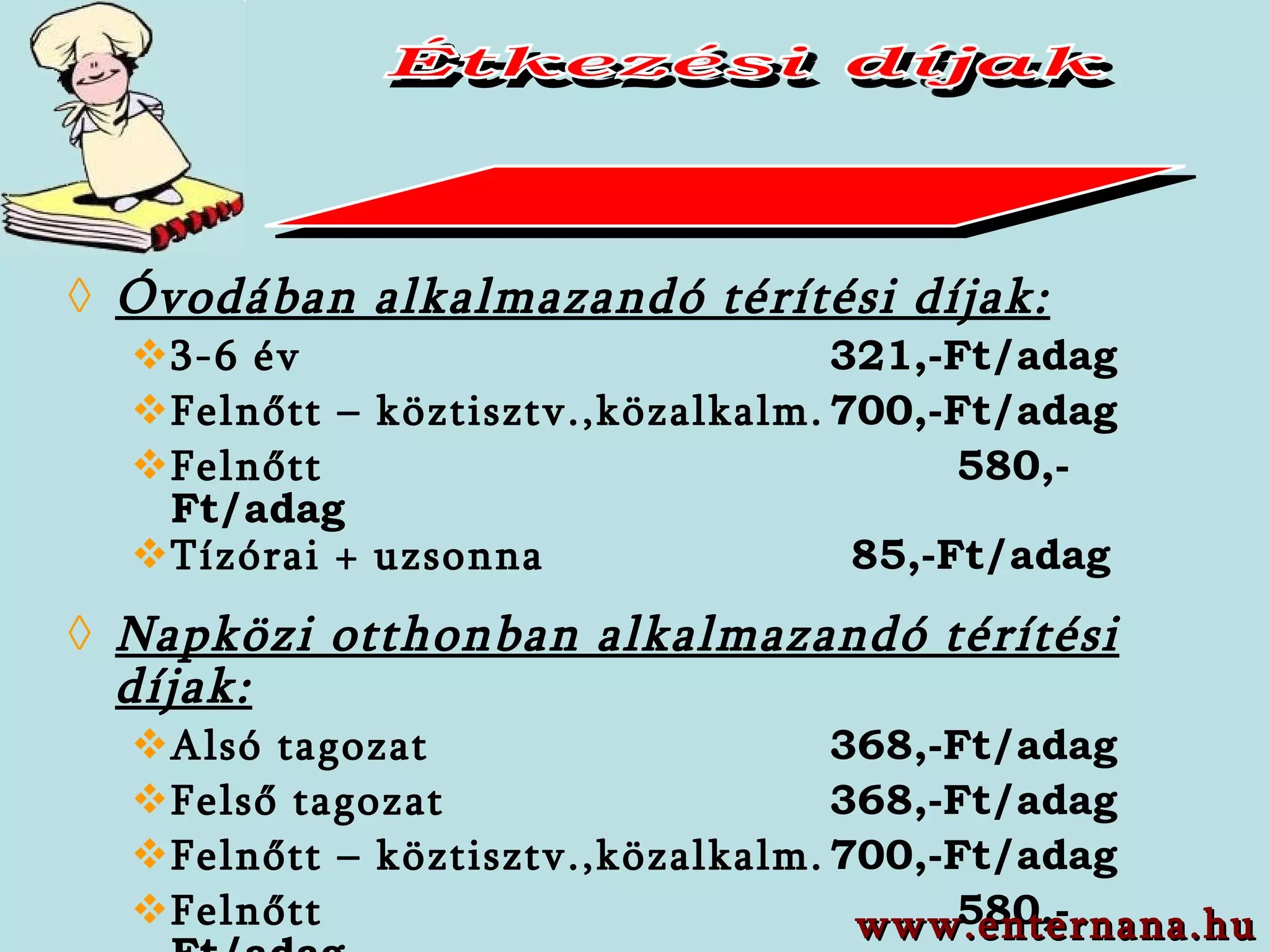 Óvodában alkalmazandó térítési díjak: 3-6 év 321,-Ft/adag Felnőtt – köztisztv.,közalkalm. 700,-Ft/adag Felnőtt 580,-Ft/adag Tízórai + uzsonna   85,-Ft/adag Napközi otthonban alkalmazandó térítési díjak: Alsó tagozat 368,-Ft/adag Felső tagozat 368,-Ft/adag Felnőtt – köztisztv.,közalkalm. 700,-Ft/adag Felnőtt 580,-Ft/adag Vendég 700,-Ft/adag Nyugdíjas   360,-Ft + 220,-Ft/adag Étkezési díjak www.enternana.hu 