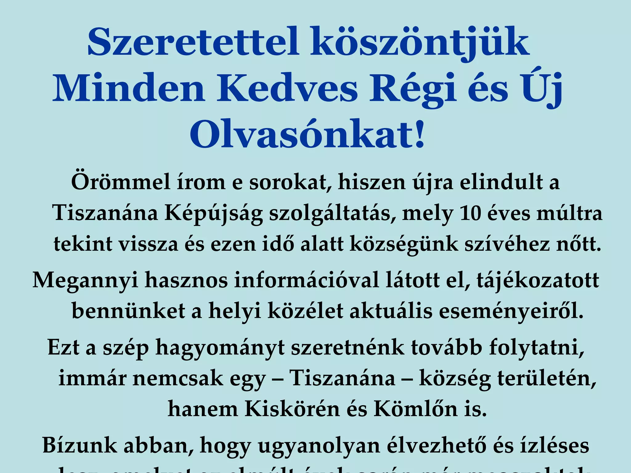 Örömmel írom e sorokat, hiszen újra elindult a Tiszanána Képújság szolgáltatás, mely  10 éves múltra tekint vissza és ezen idő alatt községünk szívéhez   nőtt. Megannyi hasznos információval látott el, tájékozatott bennünket a helyi közélet aktuális eseményeiről. Ezt a szép hagyományt szeretnénk tovább folytatni, immár nemcsak egy – Tiszanána – község területén, hanem Kiskörén és Kömlőn is. Bízunk abban, hogy ugyanolyan élvezhető és ízléses lesz, amelyet az elmúlt évek során már megszoktak . Szeretettel köszöntjük Minden Kedves Régi és Új Olvasónkat! 